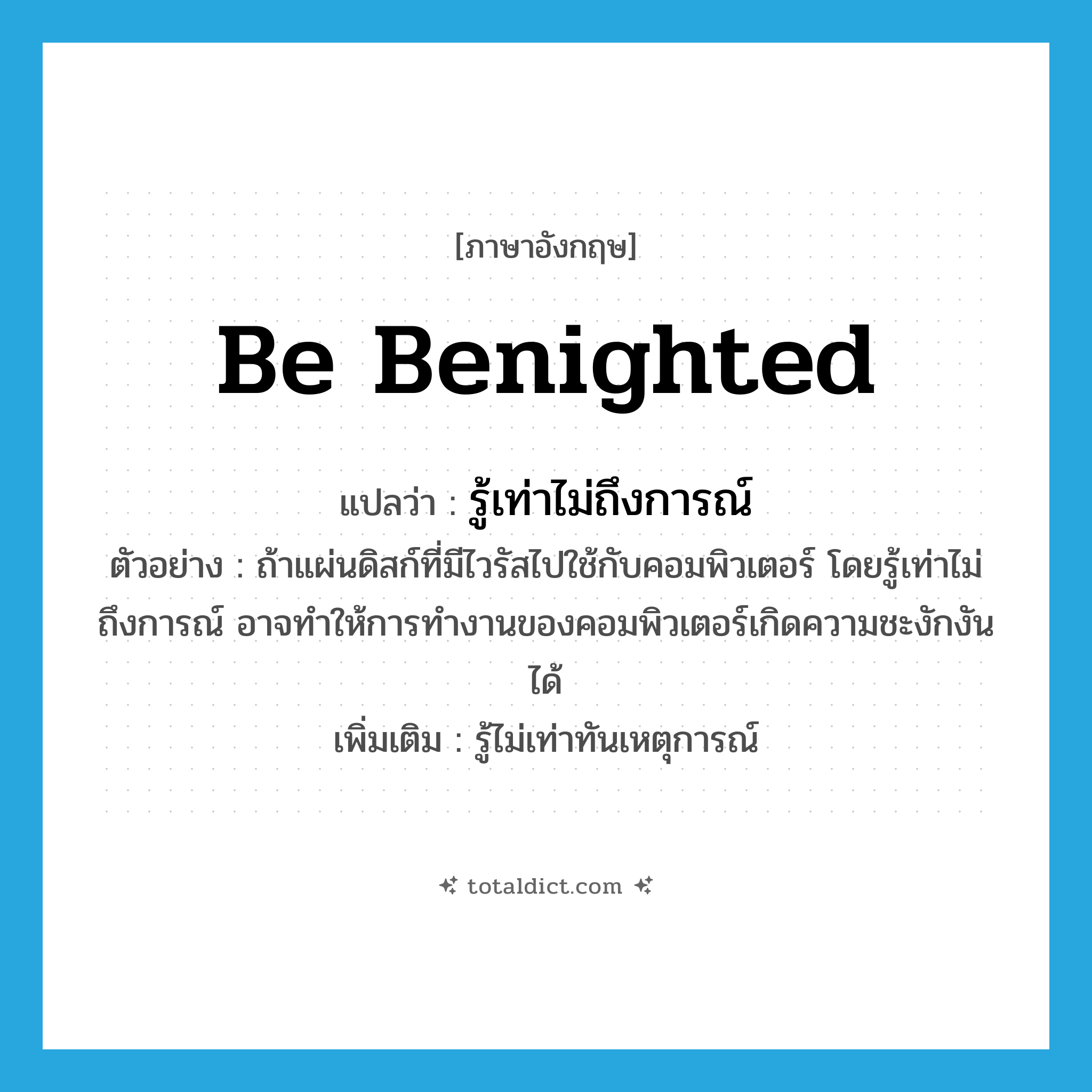be benighted แปลว่า?, คำศัพท์ภาษาอังกฤษ be benighted แปลว่า รู้เท่าไม่ถึงการณ์ ประเภท V ตัวอย่าง ถ้าแผ่นดิสก์ที่มีไวรัสไปใช้กับคอมพิวเตอร์ โดยรู้เท่าไม่ถึงการณ์ อาจทำให้การทำงานของคอมพิวเตอร์เกิดความชะงักงันได้ เพิ่มเติม รู้ไม่เท่าทันเหตุการณ์ หมวด V