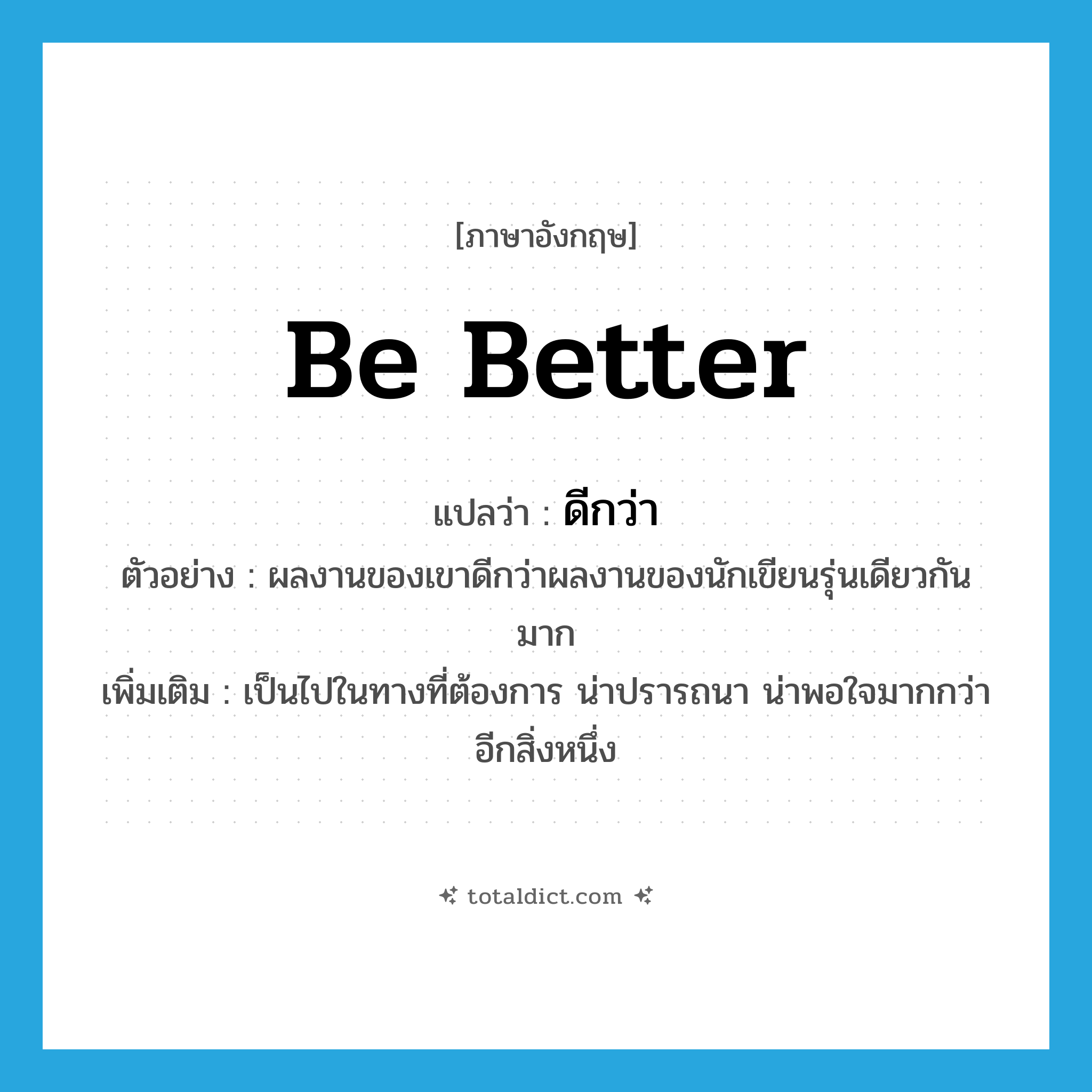 be better แปลว่า?, คำศัพท์ภาษาอังกฤษ be better แปลว่า ดีกว่า ประเภท V ตัวอย่าง ผลงานของเขาดีกว่าผลงานของนักเขียนรุ่นเดียวกันมาก เพิ่มเติม เป็นไปในทางที่ต้องการ น่าปรารถนา น่าพอใจมากกว่าอีกสิ่งหนึ่ง หมวด V