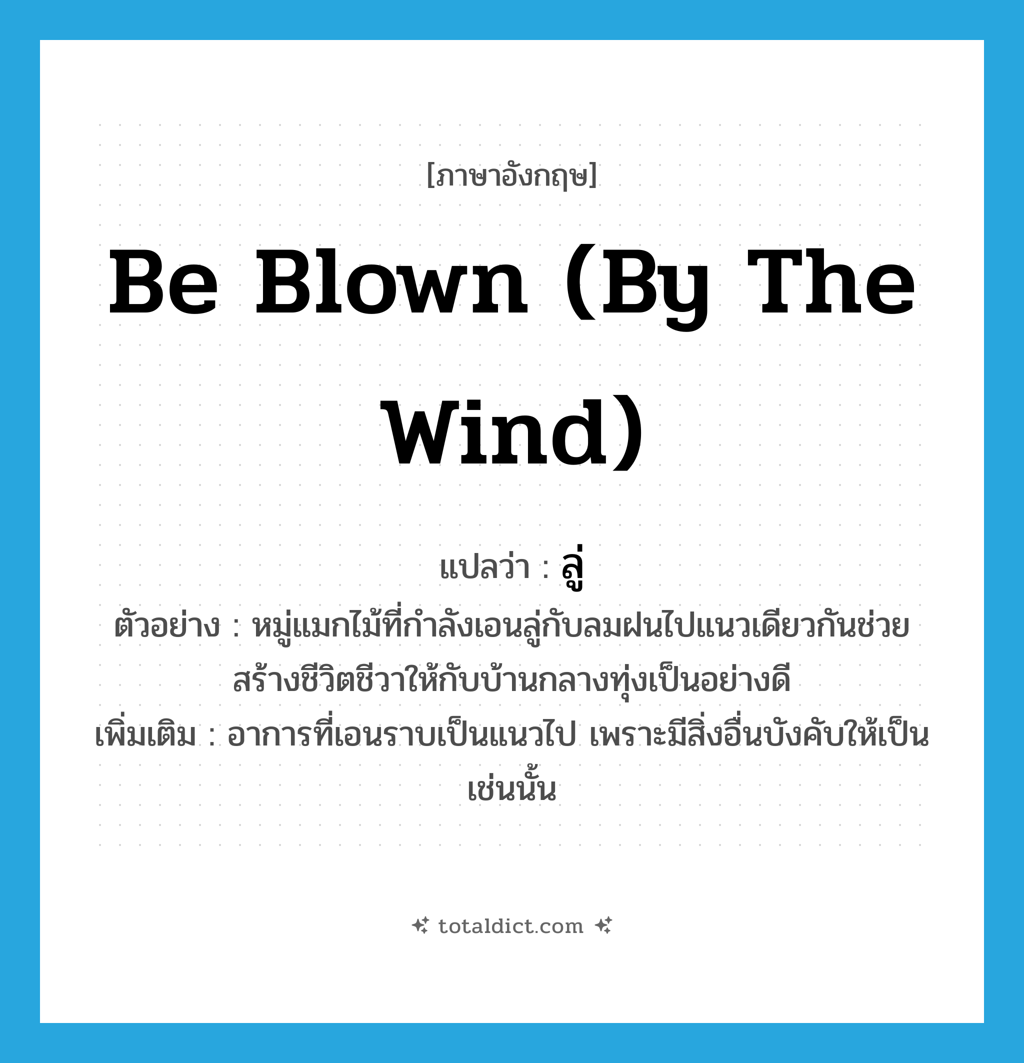 be blown (by the wind) แปลว่า?, คำศัพท์ภาษาอังกฤษ be blown (by the wind) แปลว่า ลู่ ประเภท V ตัวอย่าง หมู่แมกไม้ที่กำลังเอนลู่กับลมฝนไปแนวเดียวกันช่วยสร้างชีวิตชีวาให้กับบ้านกลางทุ่งเป็นอย่างดี เพิ่มเติม อาการที่เอนราบเป็นแนวไป เพราะมีสิ่งอื่นบังคับให้เป็นเช่นนั้น หมวด V