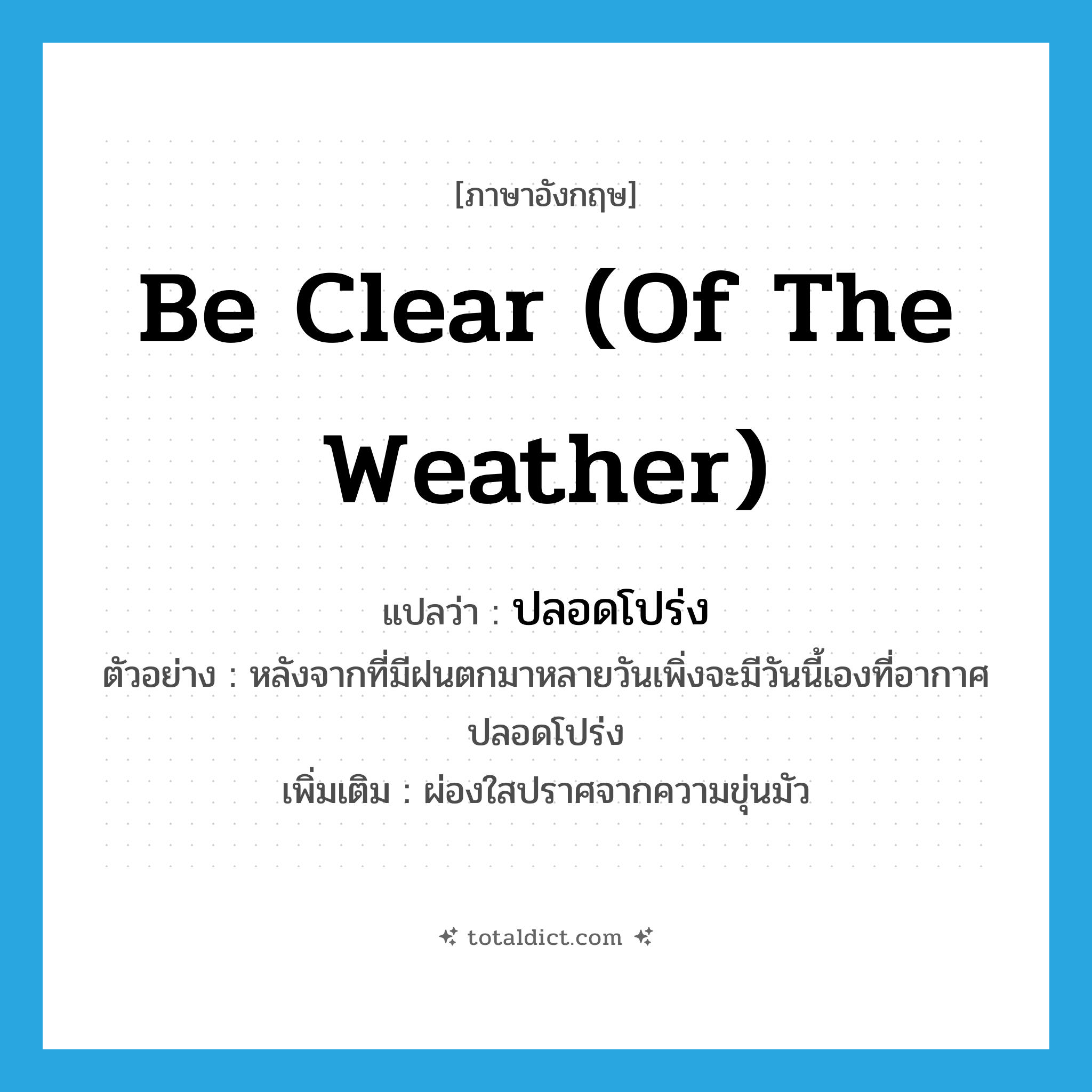 be clear (of the weather) แปลว่า?, คำศัพท์ภาษาอังกฤษ be clear (of the weather) แปลว่า ปลอดโปร่ง ประเภท V ตัวอย่าง หลังจากที่มีฝนตกมาหลายวันเพิ่งจะมีวันนี้เองที่อากาศปลอดโปร่ง เพิ่มเติม ผ่องใสปราศจากความขุ่นมัว หมวด V