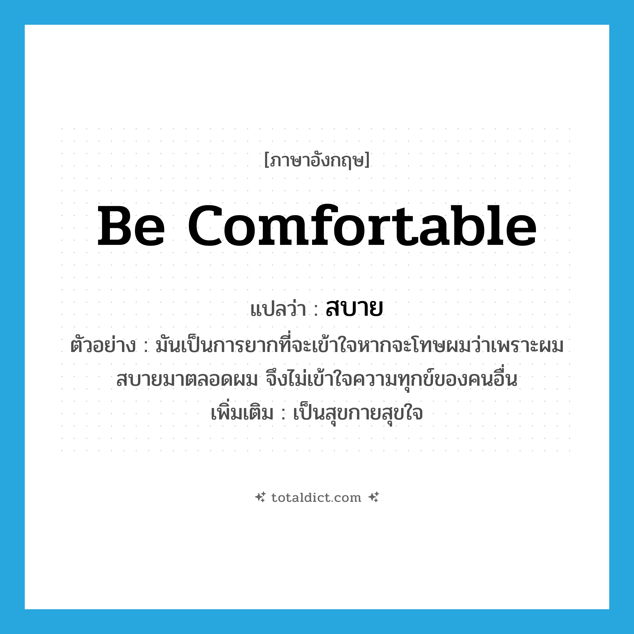 สบาย ภาษาอังกฤษ?, คำศัพท์ภาษาอังกฤษ สบาย แปลว่า be comfortable ประเภท V ตัวอย่าง มันเป็นการยากที่จะเข้าใจหากจะโทษผมว่าเพราะผมสบายมาตลอดผม จึงไม่เข้าใจความทุกข์ของคนอื่น เพิ่มเติม เป็นสุขกายสุขใจ หมวด V