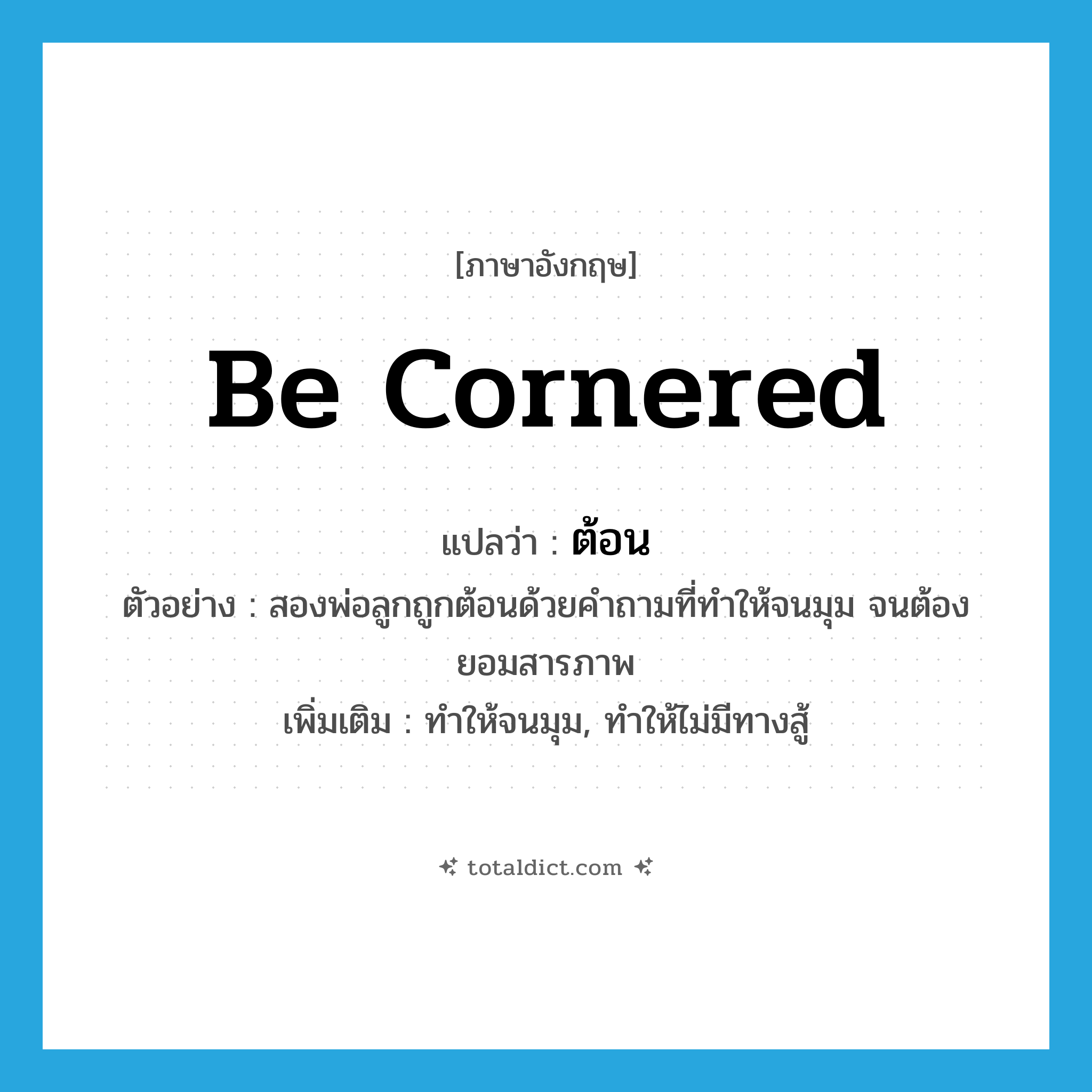 ต้อน ภาษาอังกฤษ?, คำศัพท์ภาษาอังกฤษ ต้อน แปลว่า be cornered ประเภท V ตัวอย่าง สองพ่อลูกถูกต้อนด้วยคำถามที่ทำให้จนมุม จนต้องยอมสารภาพ เพิ่มเติม ทำให้จนมุม, ทำให้ไม่มีทางสู้ หมวด V