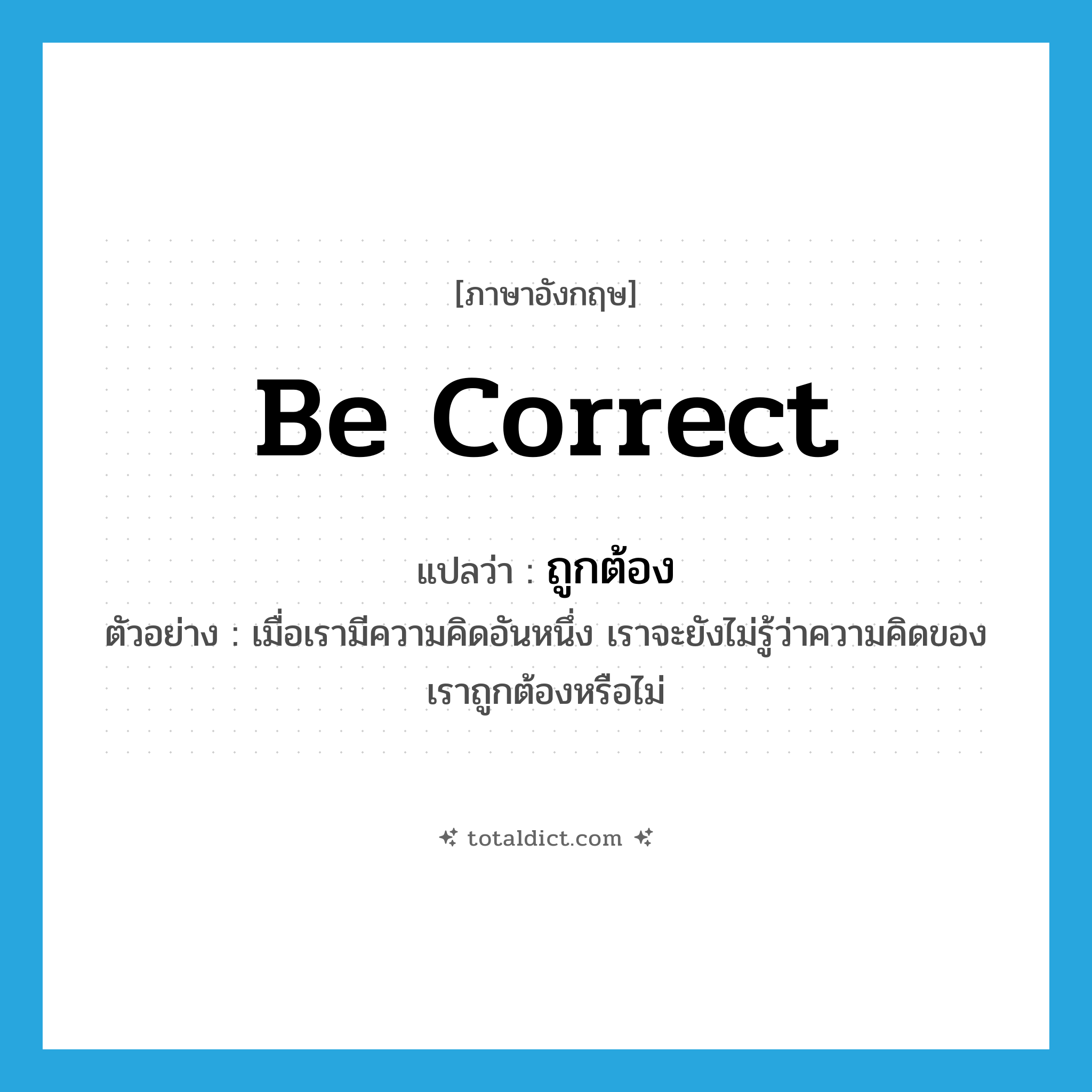 ถูกต้อง ภาษาอังกฤษ?, คำศัพท์ภาษาอังกฤษ ถูกต้อง แปลว่า be correct ประเภท V ตัวอย่าง เมื่อเรามีความคิดอันหนึ่ง เราจะยังไม่รู้ว่าความคิดของเราถูกต้องหรือไม่ หมวด V