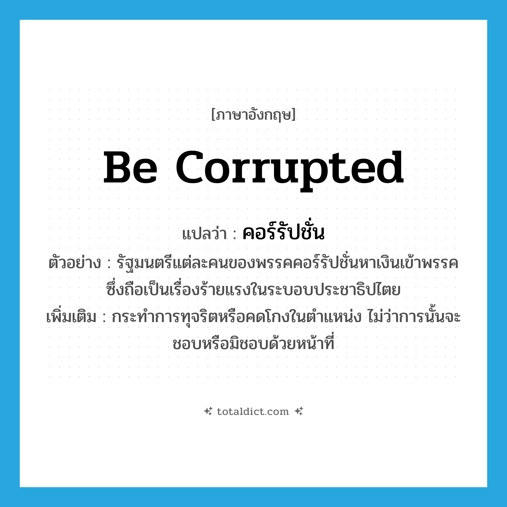 be corrupted แปลว่า?, คำศัพท์ภาษาอังกฤษ be corrupted แปลว่า คอร์รัปชั่น ประเภท V ตัวอย่าง รัฐมนตรีแต่ละคนของพรรคคอร์รัปชั่นหาเงินเข้าพรรค ซึ่งถือเป็นเรื่องร้ายแรงในระบอบประชาธิปไตย เพิ่มเติม กระทำการทุจริตหรือคดโกงในตำแหน่ง ไม่ว่าการนั้นจะชอบหรือมิชอบด้วยหน้าที่ หมวด V