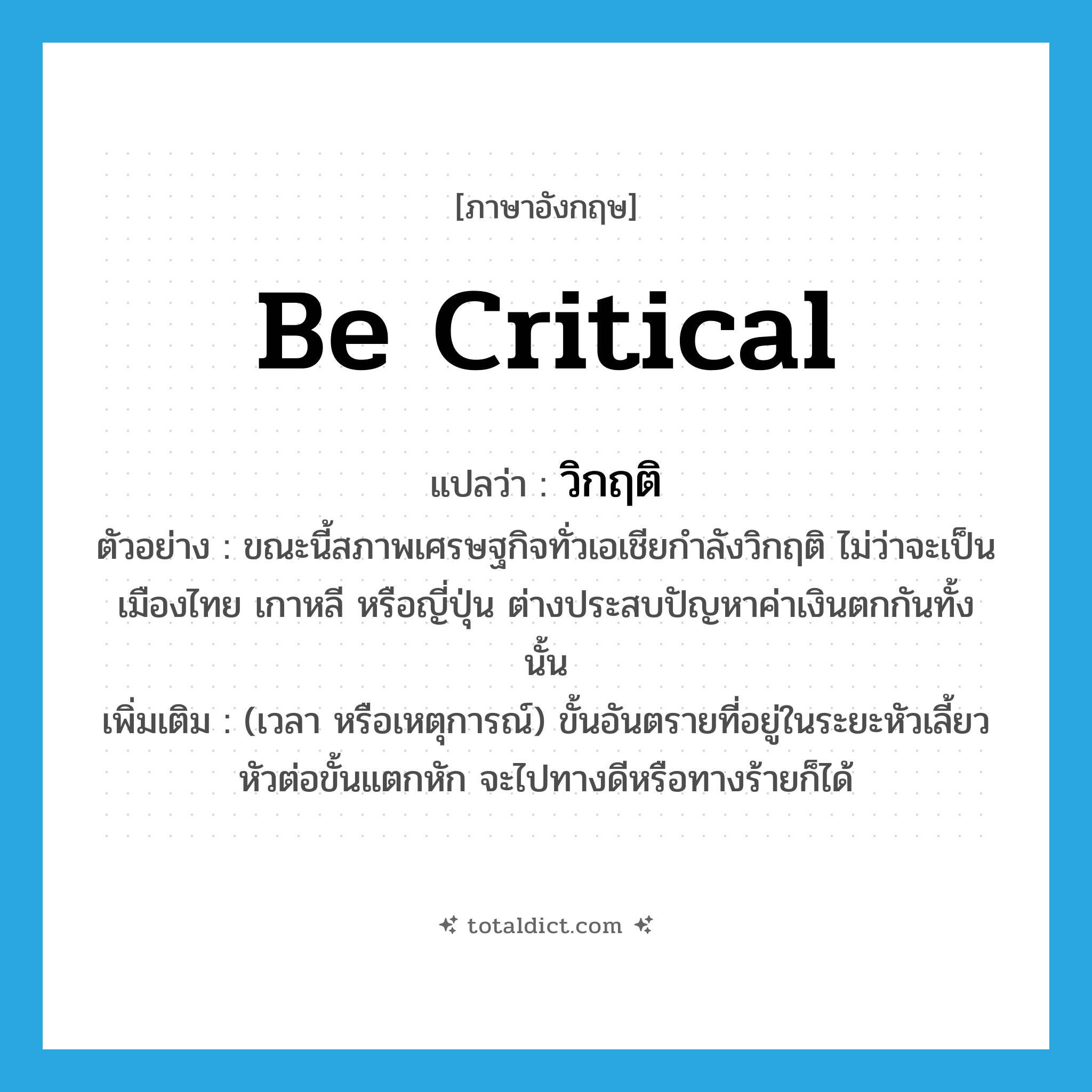 วิกฤติ ภาษาอังกฤษ?, คำศัพท์ภาษาอังกฤษ วิกฤติ แปลว่า be critical ประเภท V ตัวอย่าง ขณะนี้สภาพเศรษฐกิจทั่วเอเชียกำลังวิกฤติ ไม่ว่าจะเป็นเมืองไทย เกาหลี หรือญี่ปุ่น ต่างประสบปัญหาค่าเงินตกกันทั้งนั้น เพิ่มเติม (เวลา หรือเหตุการณ์) ขั้นอันตรายที่อยู่ในระยะหัวเลี้ยวหัวต่อขั้นแตกหัก จะไปทางดีหรือทางร้ายก็ได้ หมวด V