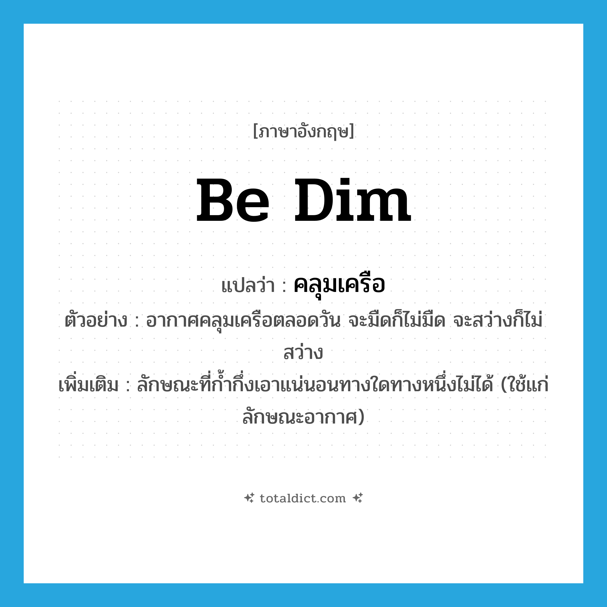 be dim แปลว่า?, คำศัพท์ภาษาอังกฤษ be dim แปลว่า คลุมเครือ ประเภท V ตัวอย่าง อากาศคลุมเครือตลอดวัน จะมืดก็ไม่มืด จะสว่างก็ไม่สว่าง เพิ่มเติม ลักษณะที่ก้ำกึ่งเอาแน่นอนทางใดทางหนึ่งไม่ได้ (ใช้แก่ลักษณะอากาศ) หมวด V