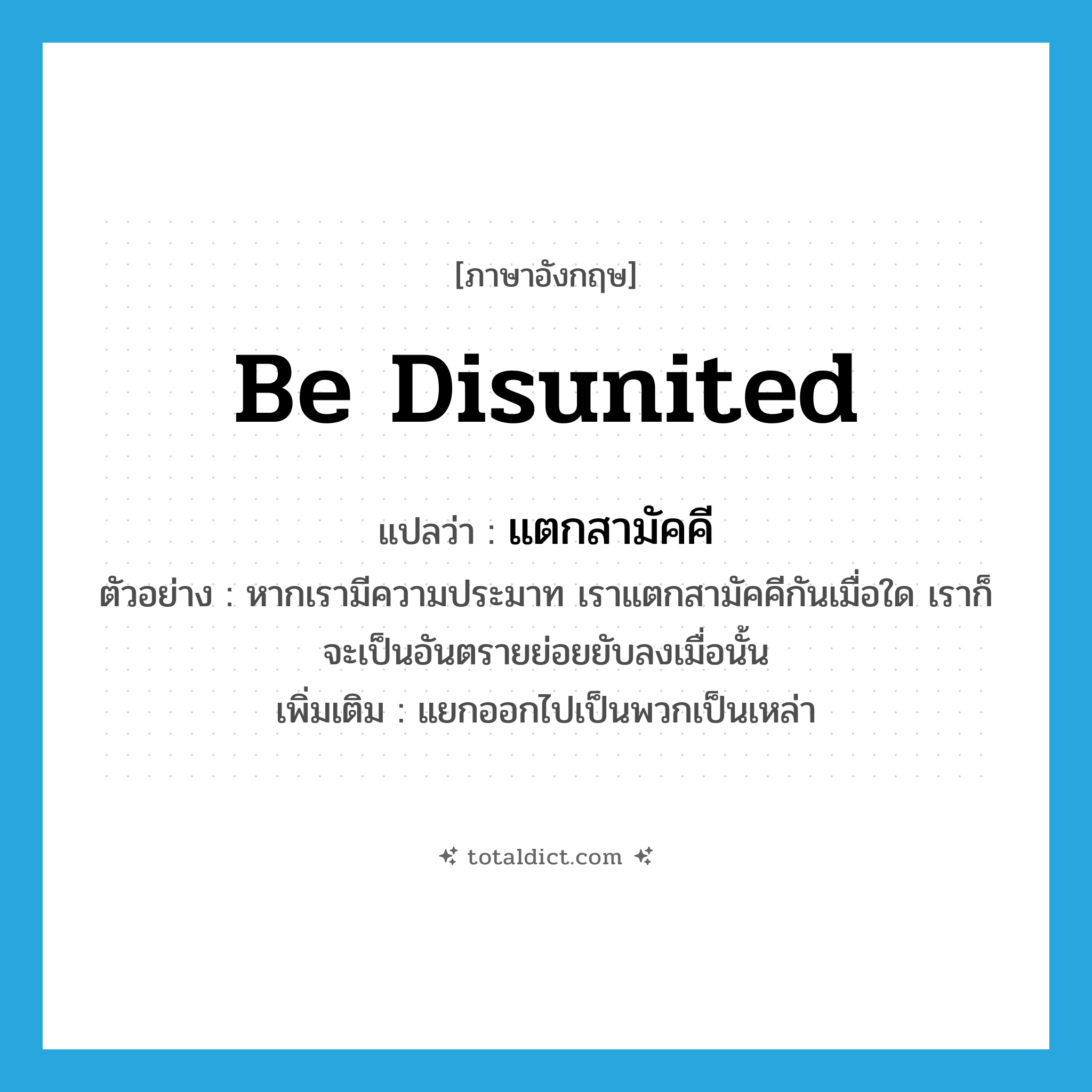 be disunited แปลว่า?, คำศัพท์ภาษาอังกฤษ be disunited แปลว่า แตกสามัคคี ประเภท V ตัวอย่าง หากเรามีความประมาท เราแตกสามัคคีกันเมื่อใด เราก็จะเป็นอันตรายย่อยยับลงเมื่อนั้น เพิ่มเติม แยกออกไปเป็นพวกเป็นเหล่า หมวด V