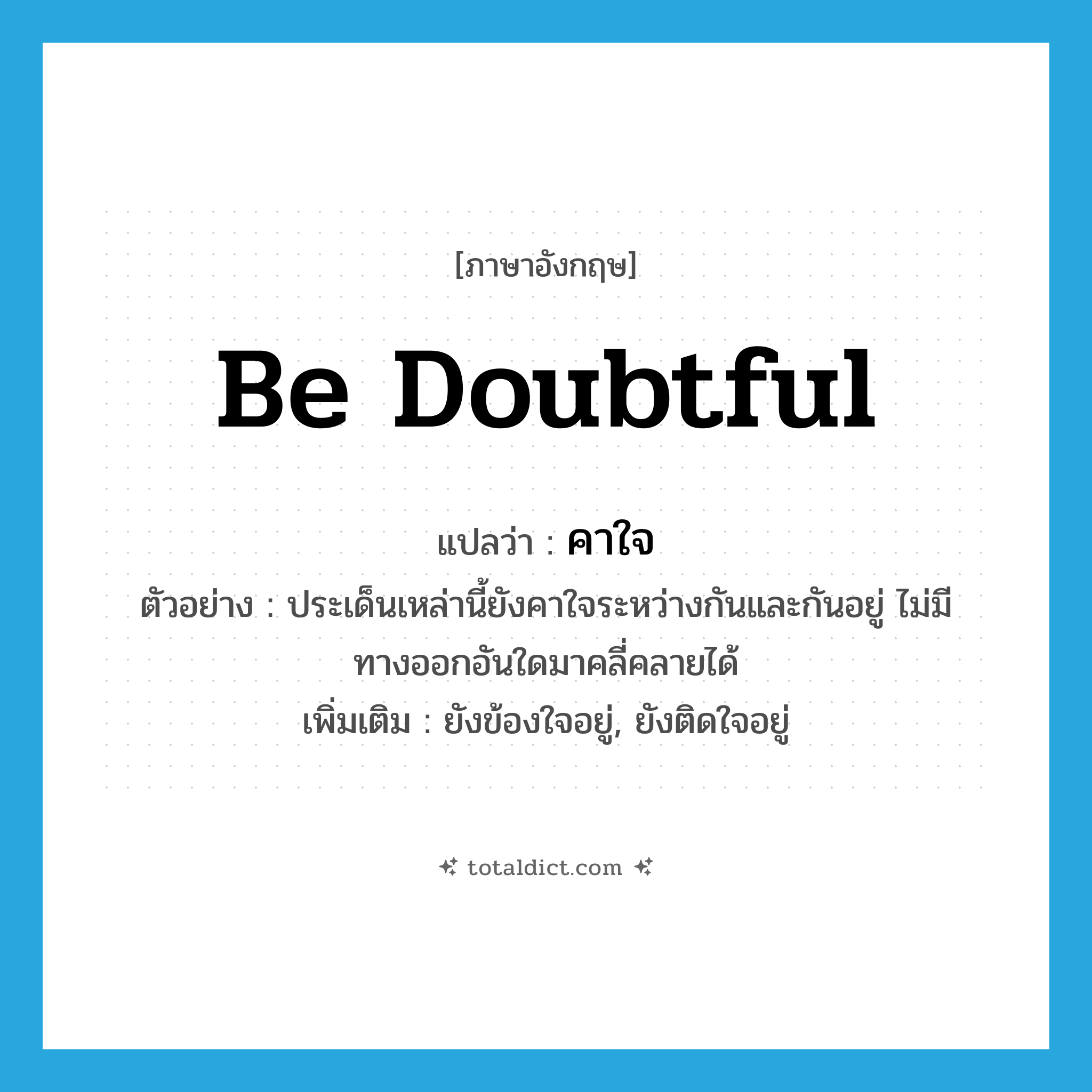 คาใจ ภาษาอังกฤษ?, คำศัพท์ภาษาอังกฤษ คาใจ แปลว่า be doubtful ประเภท V ตัวอย่าง ประเด็นเหล่านี้ยังคาใจระหว่างกันและกันอยู่ ไม่มีทางออกอันใดมาคลี่คลายได้ เพิ่มเติม ยังข้องใจอยู่, ยังติดใจอยู่ หมวด V