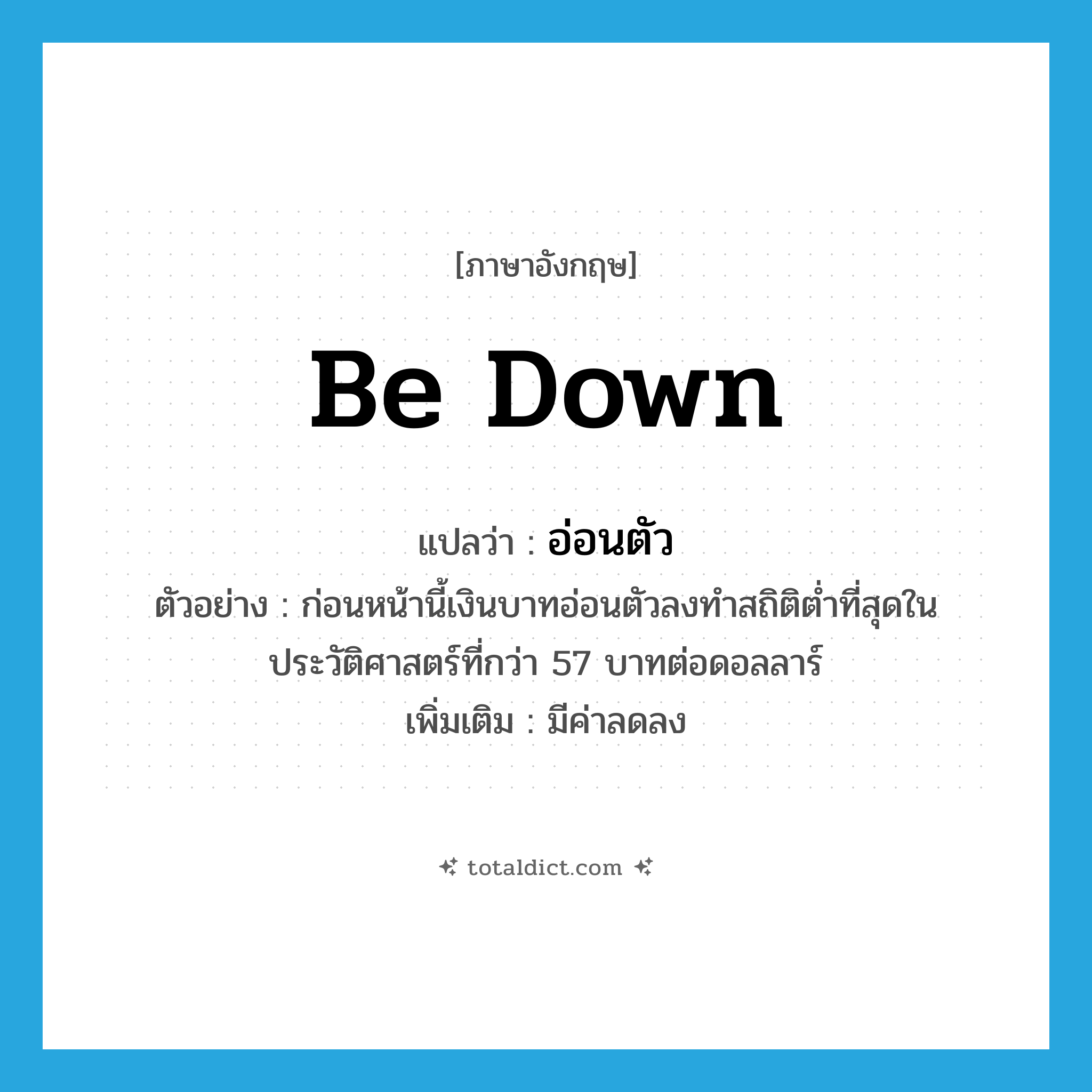 อ่อนตัว ภาษาอังกฤษ?, คำศัพท์ภาษาอังกฤษ อ่อนตัว แปลว่า be down ประเภท V ตัวอย่าง ก่อนหน้านี้เงินบาทอ่อนตัวลงทำสถิติต่ำที่สุดในประวัติศาสตร์ที่กว่า 57 บาทต่อดอลลาร์ เพิ่มเติม มีค่าลดลง หมวด V