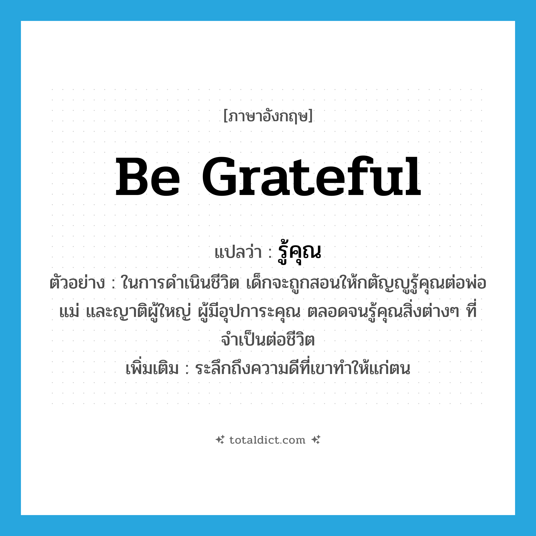 be grateful แปลว่า?, คำศัพท์ภาษาอังกฤษ be grateful แปลว่า รู้คุณ ประเภท V ตัวอย่าง ในการดำเนินชีวิต เด็กจะถูกสอนให้กตัญญูรู้คุณต่อพ่อแม่ และญาติผู้ใหญ่ ผู้มีอุปการะคุณ ตลอดจนรู้คุณสิ่งต่างๆ ที่จำเป็นต่อชีวิต เพิ่มเติม ระลึกถึงความดีที่เขาทำให้แก่ตน หมวด V