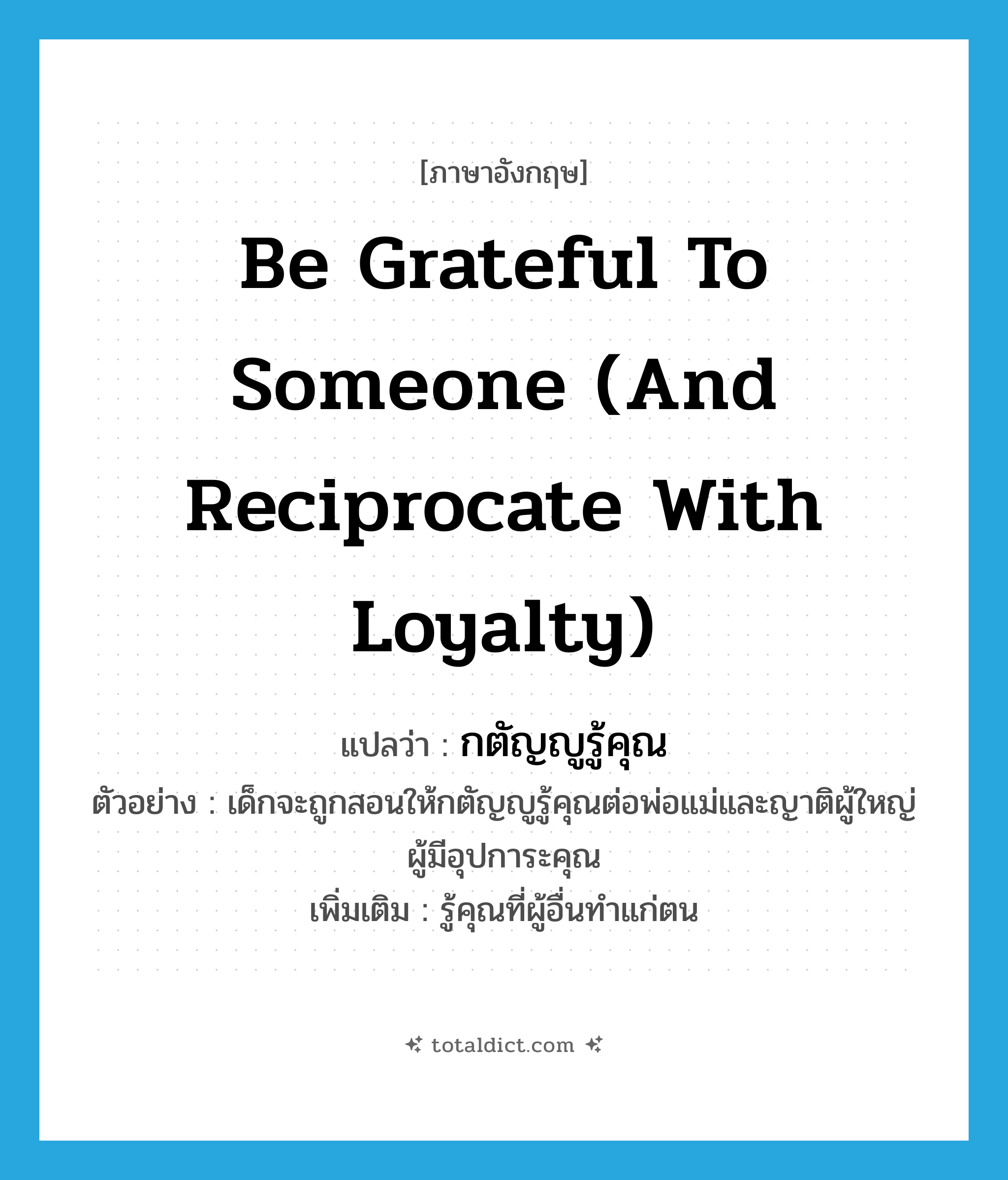 be grateful to someone (and reciprocate with loyalty) แปลว่า?, คำศัพท์ภาษาอังกฤษ be grateful to someone (and reciprocate with loyalty) แปลว่า กตัญญูรู้คุณ ประเภท V ตัวอย่าง เด็กจะถูกสอนให้กตัญญูรู้คุณต่อพ่อแม่และญาติผู้ใหญ่ผู้มีอุปการะคุณ เพิ่มเติม รู้คุณที่ผู้อื่นทำแก่ตน หมวด V
