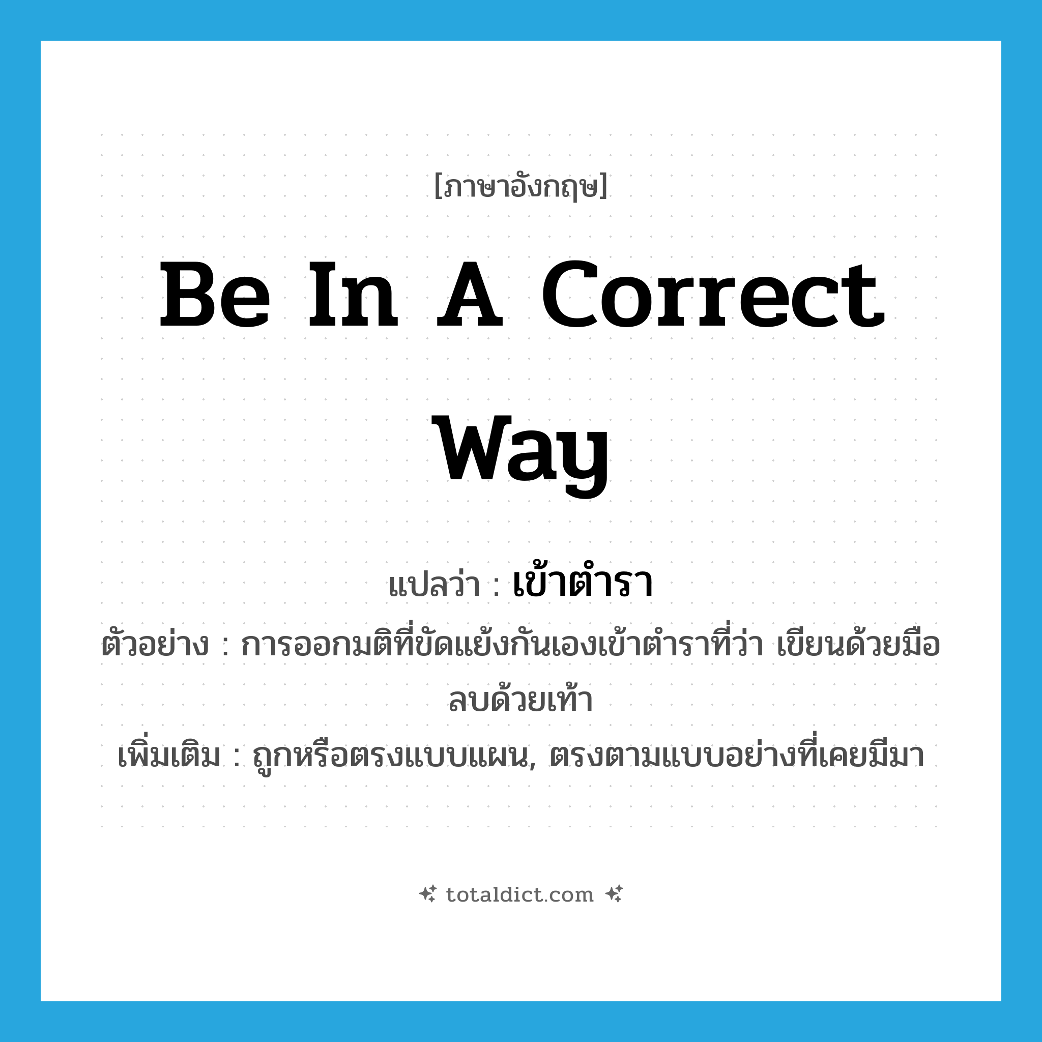 be in a correct way แปลว่า?, คำศัพท์ภาษาอังกฤษ be in a correct way แปลว่า เข้าตำรา ประเภท V ตัวอย่าง การออกมติที่ขัดแย้งกันเองเข้าตำราที่ว่า เขียนด้วยมือลบด้วยเท้า เพิ่มเติม ถูกหรือตรงแบบแผน, ตรงตามแบบอย่างที่เคยมีมา หมวด V