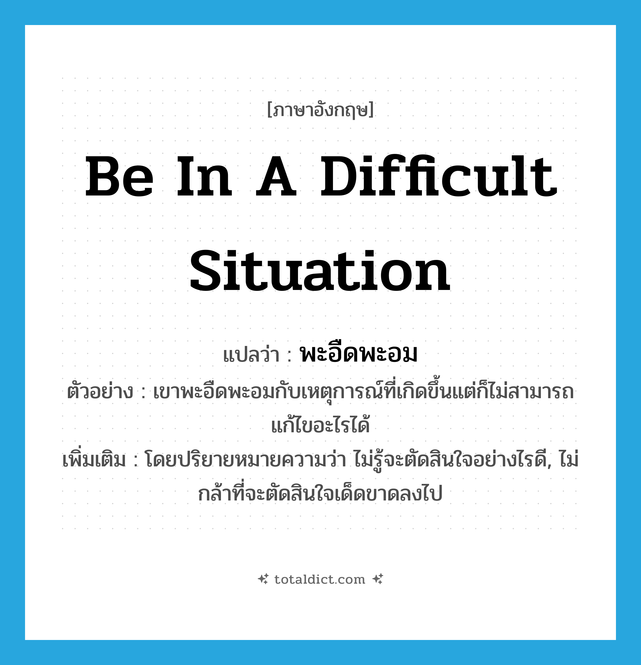 be in a difficult situation แปลว่า?, คำศัพท์ภาษาอังกฤษ be in a difficult situation แปลว่า พะอืดพะอม ประเภท V ตัวอย่าง เขาพะอืดพะอมกับเหตุการณ์ที่เกิดขึ้นแต่ก็ไม่สามารถแก้ไขอะไรได้ เพิ่มเติม โดยปริยายหมายความว่า ไม่รู้จะตัดสินใจอย่างไรดี, ไม่กล้าที่จะตัดสินใจเด็ดขาดลงไป หมวด V