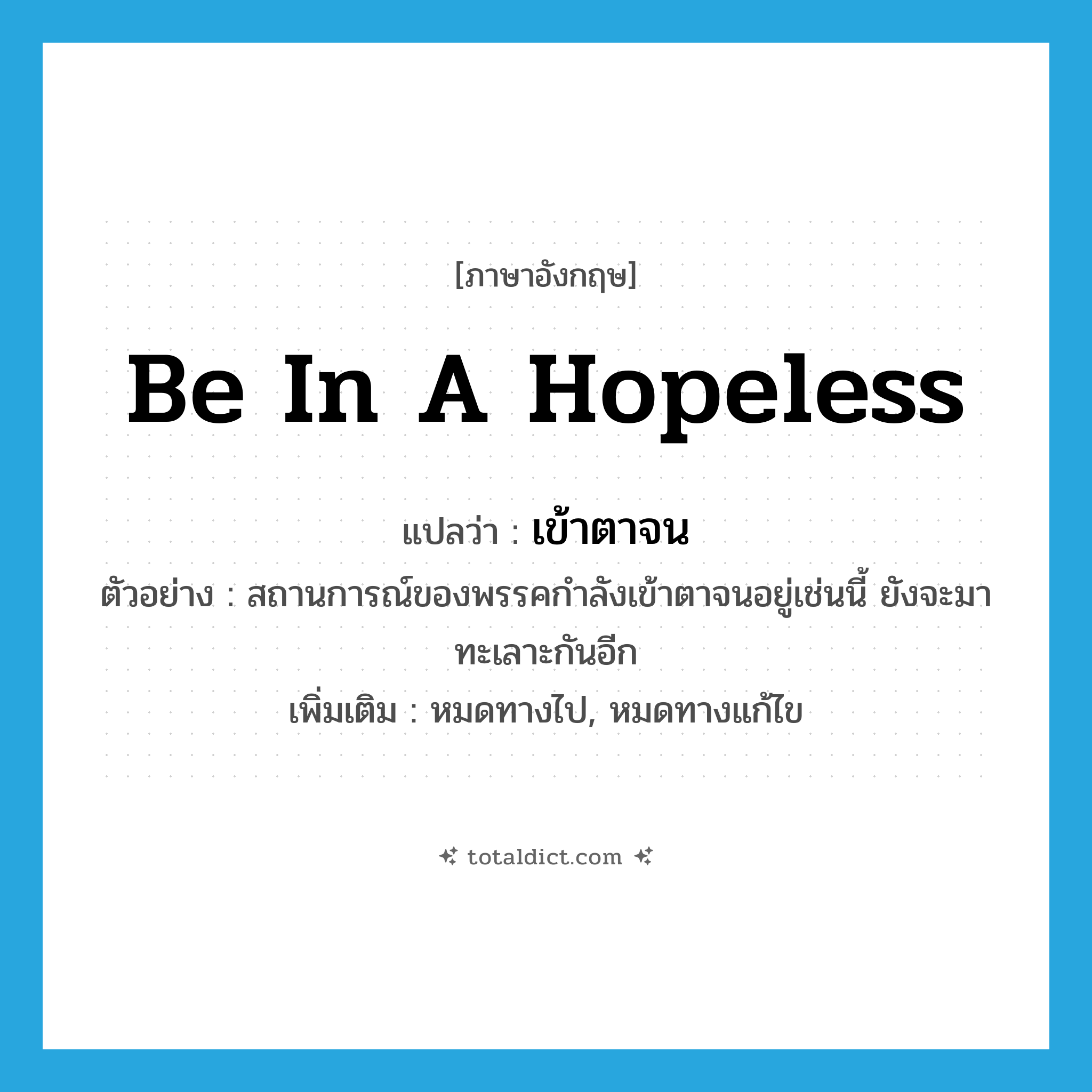be in a hopeless แปลว่า?, คำศัพท์ภาษาอังกฤษ be in a hopeless แปลว่า เข้าตาจน ประเภท V ตัวอย่าง สถานการณ์ของพรรคกำลังเข้าตาจนอยู่เช่นนี้ ยังจะมาทะเลาะกันอีก เพิ่มเติม หมดทางไป, หมดทางแก้ไข หมวด V