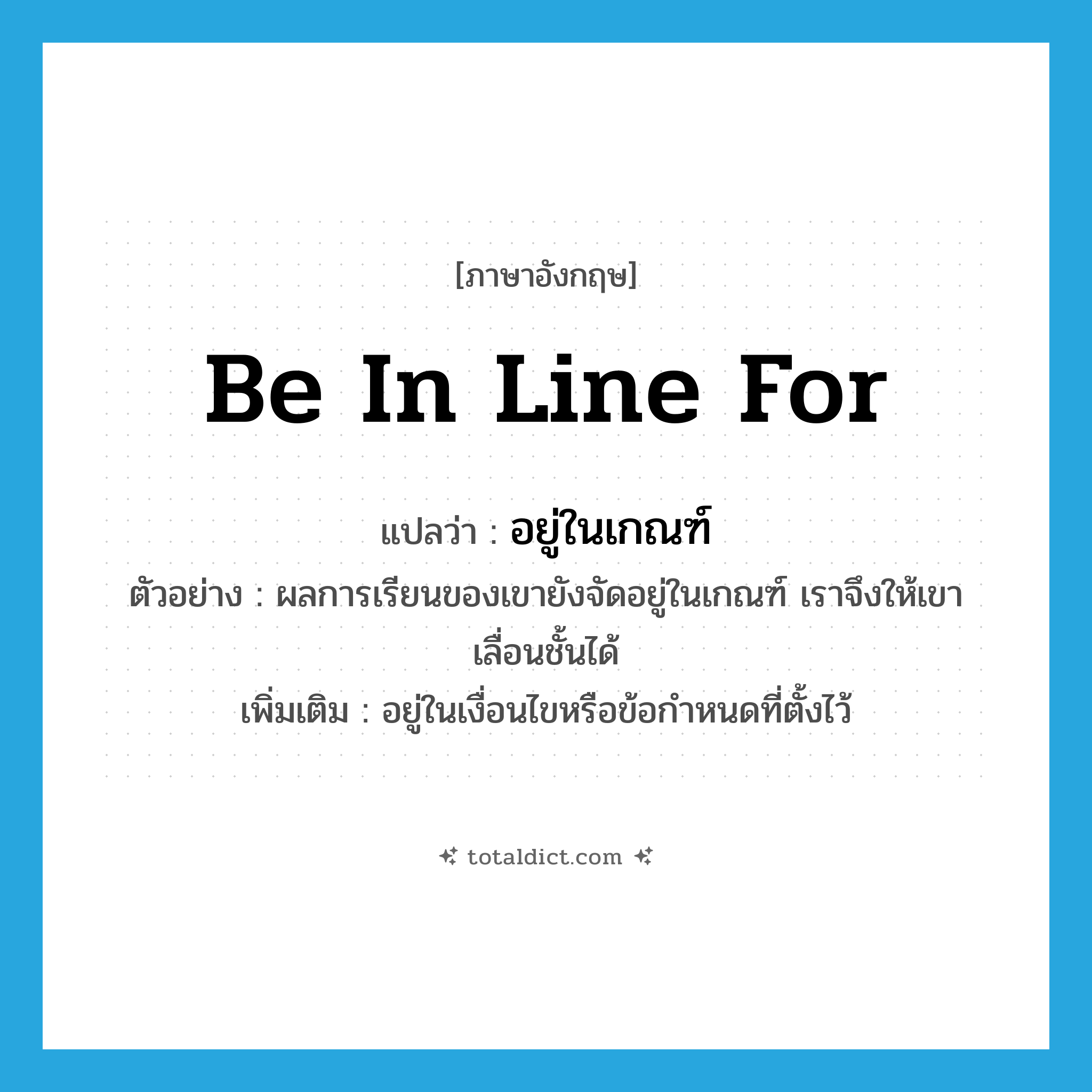 be in line for แปลว่า?, คำศัพท์ภาษาอังกฤษ be in line for แปลว่า อยู่ในเกณฑ์ ประเภท V ตัวอย่าง ผลการเรียนของเขายังจัดอยู่ในเกณฑ์ เราจึงให้เขาเลื่อนชั้นได้ เพิ่มเติม อยู่ในเงื่อนไขหรือข้อกำหนดที่ตั้งไว้ หมวด V