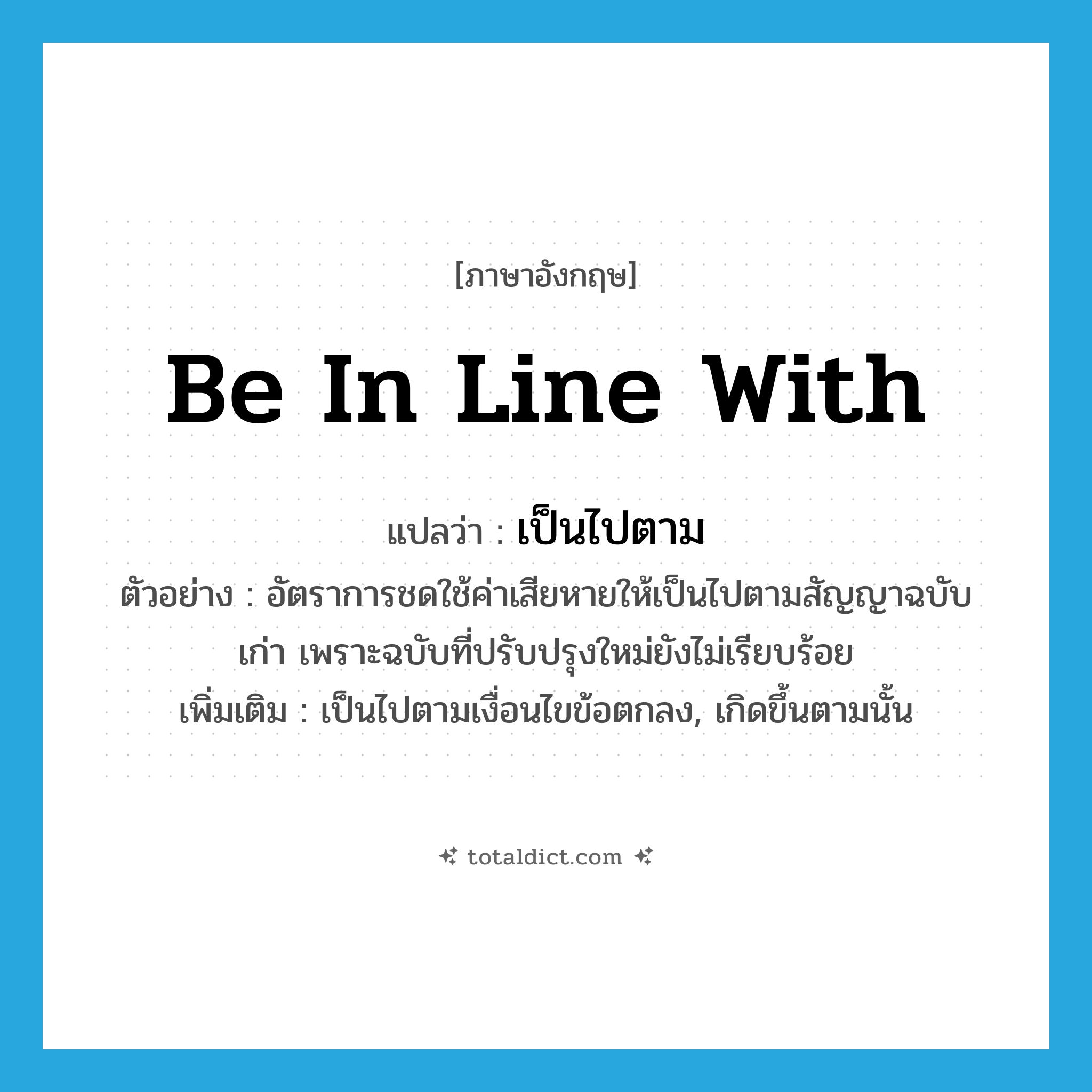 be in line with แปลว่า?, คำศัพท์ภาษาอังกฤษ be in line with แปลว่า เป็นไปตาม ประเภท V ตัวอย่าง อัตราการชดใช้ค่าเสียหายให้เป็นไปตามสัญญาฉบับเก่า เพราะฉบับที่ปรับปรุงใหม่ยังไม่เรียบร้อย เพิ่มเติม เป็นไปตามเงื่อนไขข้อตกลง, เกิดขึ้นตามนั้น หมวด V