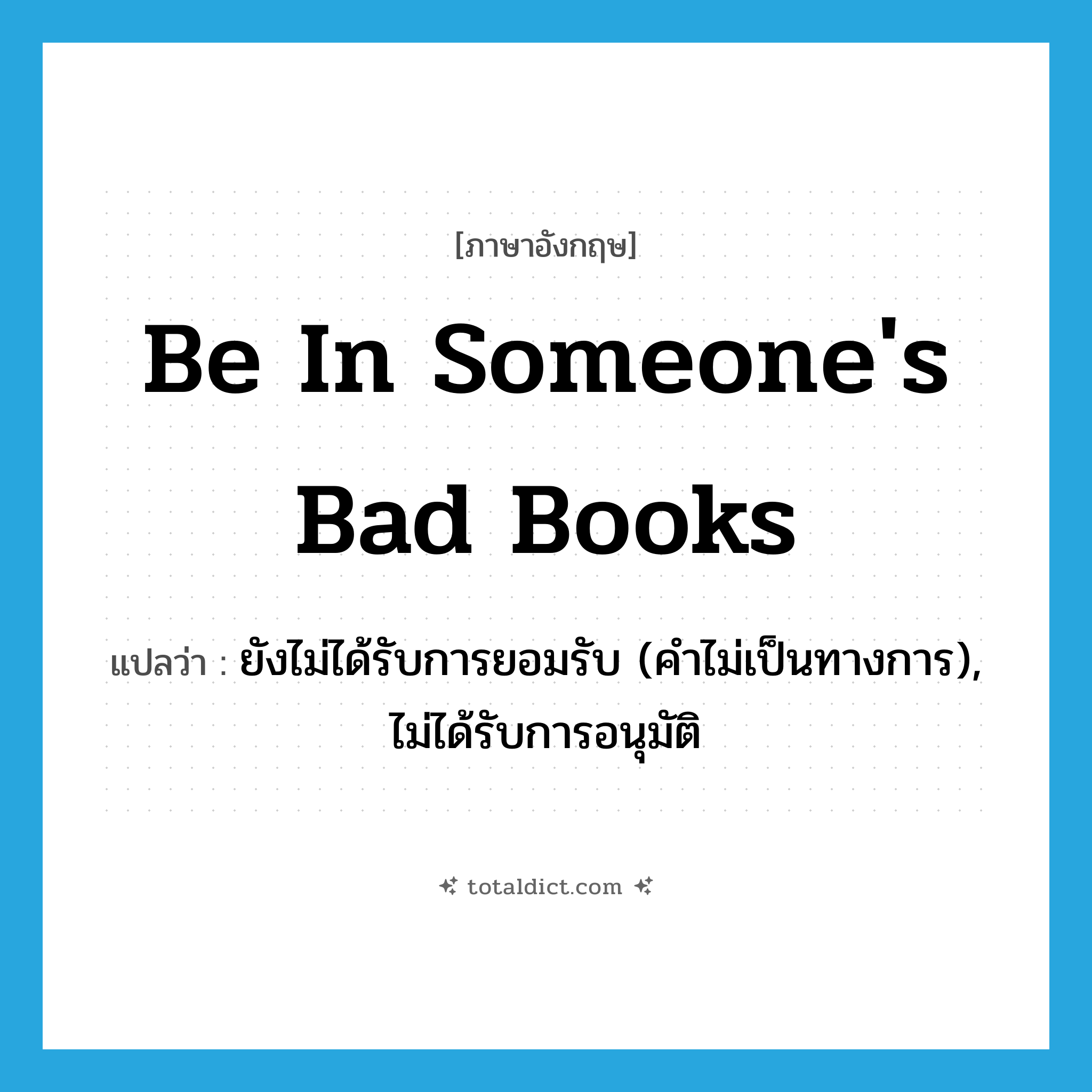 be in someone&#39;s bad books แปลว่า?, คำศัพท์ภาษาอังกฤษ be in someone&#39;s bad books แปลว่า ยังไม่ได้รับการยอมรับ (คำไม่เป็นทางการ), ไม่ได้รับการอนุมัติ ประเภท IDM หมวด IDM