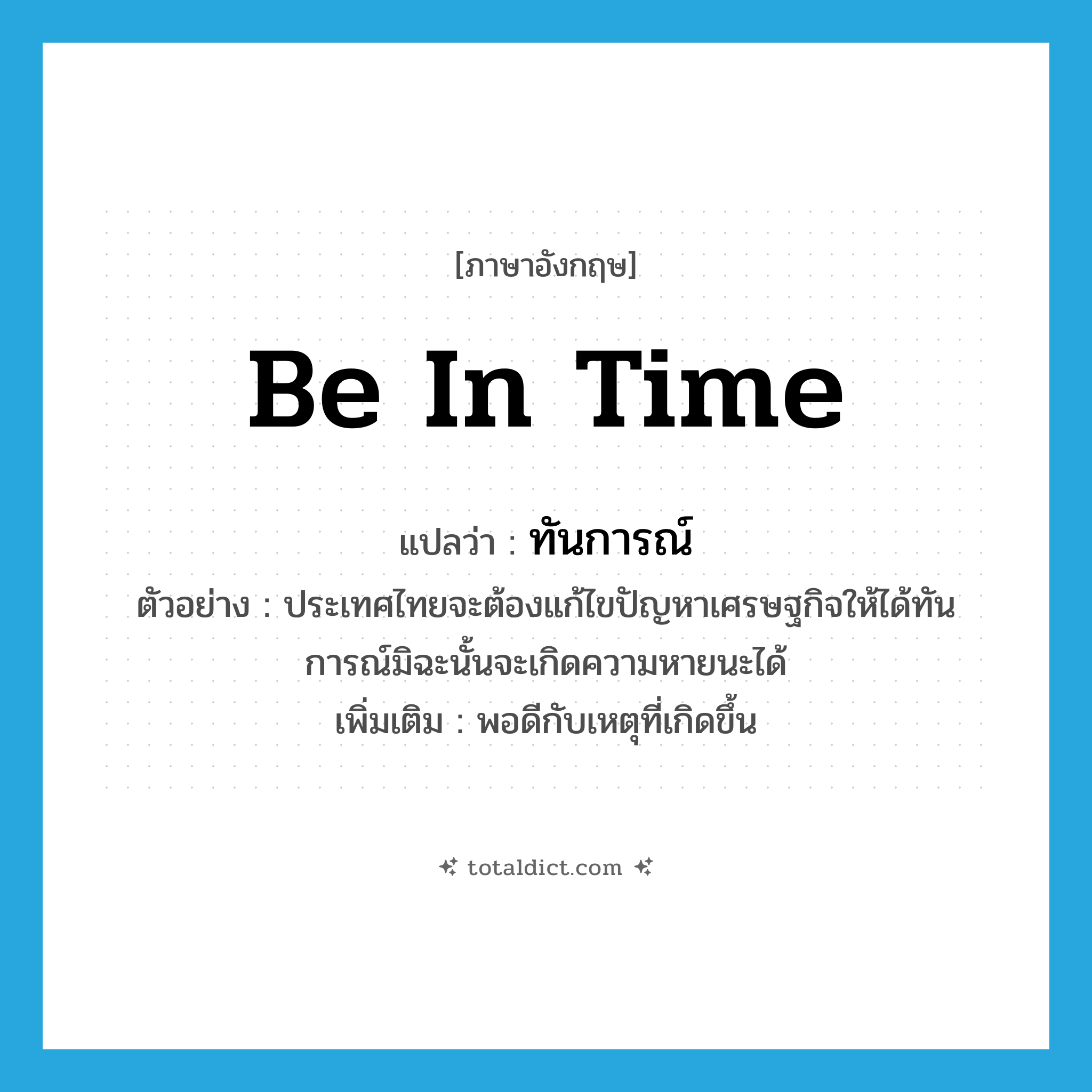 be in time แปลว่า?, คำศัพท์ภาษาอังกฤษ be in time แปลว่า ทันการณ์ ประเภท V ตัวอย่าง ประเทศไทยจะต้องแก้ไขปัญหาเศรษฐกิจให้ได้ทันการณ์มิฉะนั้นจะเกิดความหายนะได้ เพิ่มเติม พอดีกับเหตุที่เกิดขึ้น หมวด V