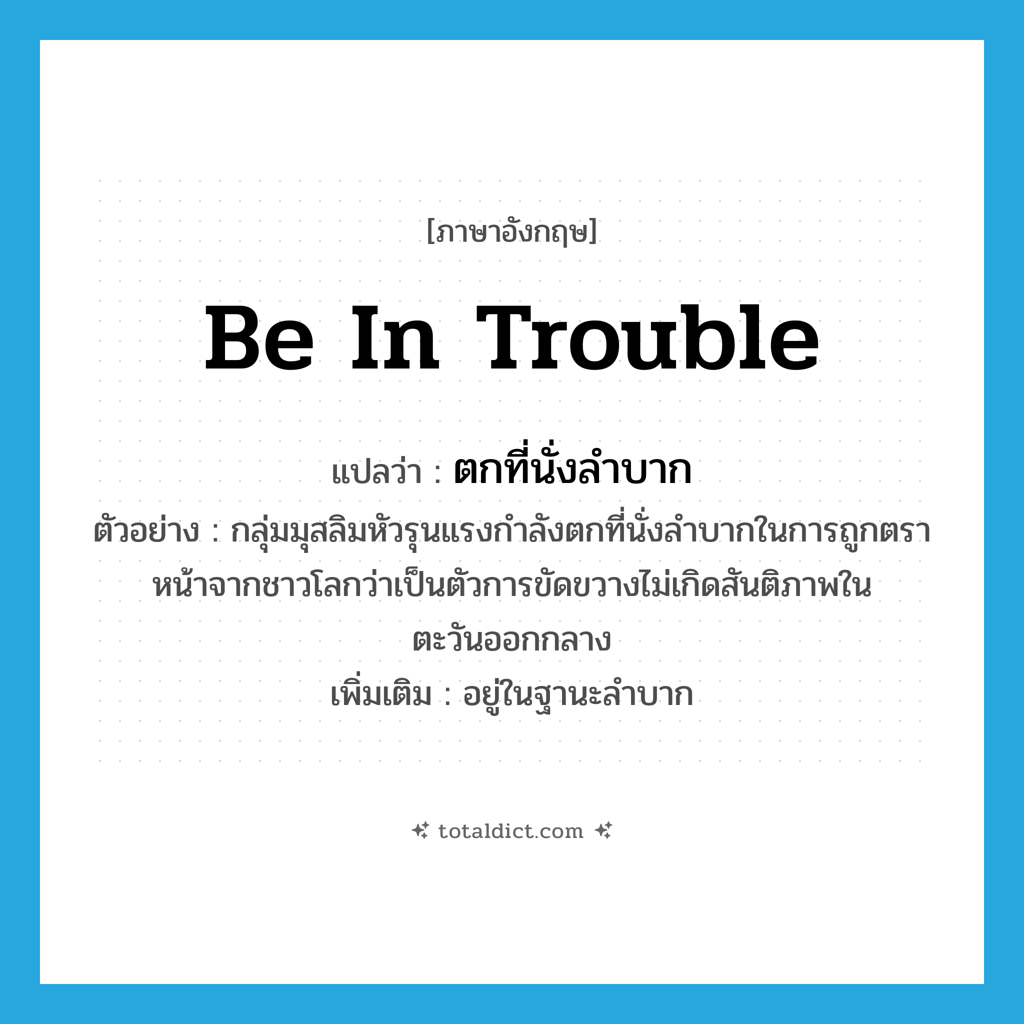 be in trouble แปลว่า?, คำศัพท์ภาษาอังกฤษ be in trouble แปลว่า ตกที่นั่งลำบาก ประเภท V ตัวอย่าง กลุ่มมุสลิมหัวรุนแรงกำลังตกที่นั่งลำบากในการถูกตราหน้าจากชาวโลกว่าเป็นตัวการขัดขวางไม่เกิดสันติภาพในตะวันออกกลาง เพิ่มเติม อยู่ในฐานะลำบาก หมวด V