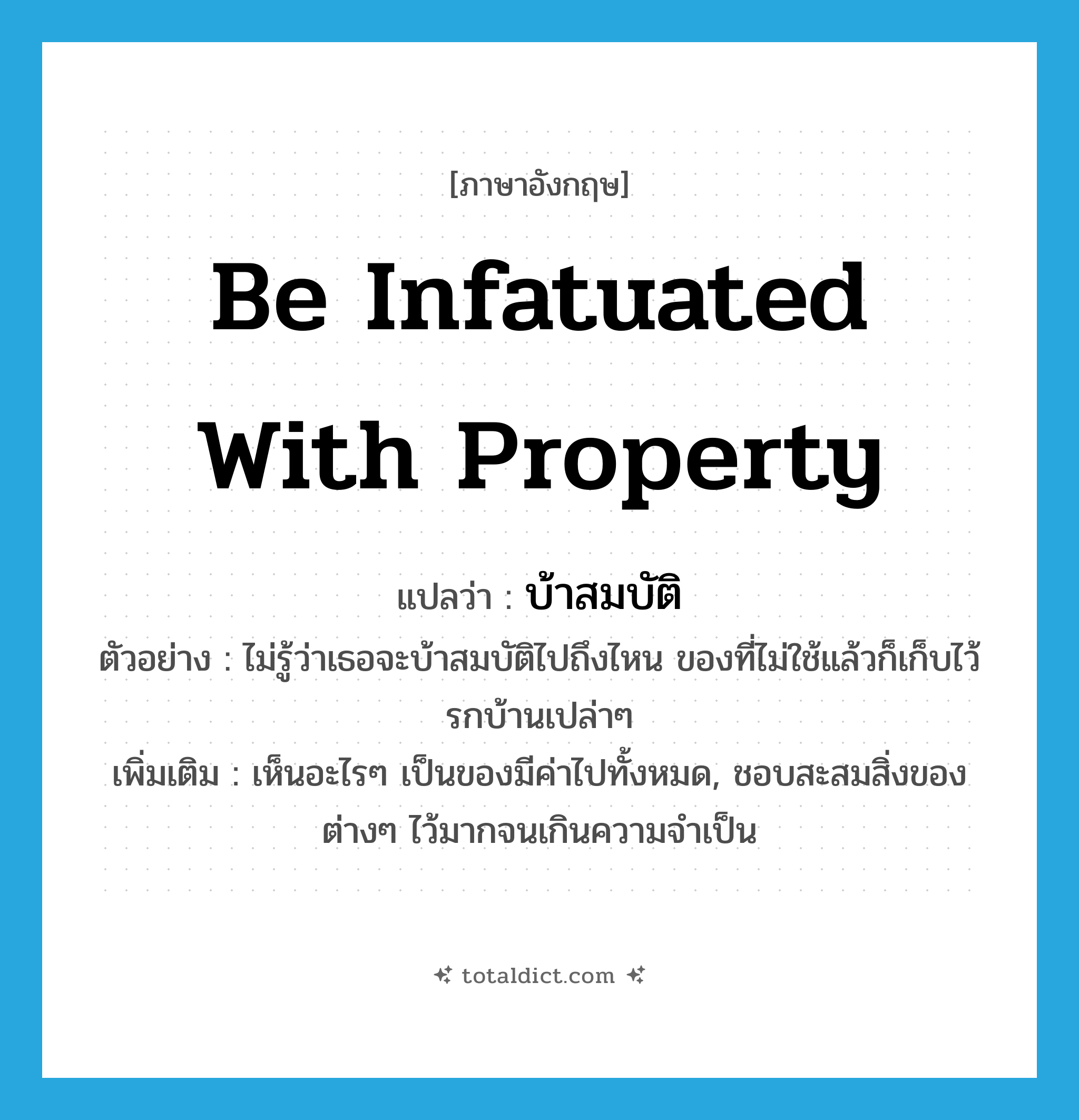 be infatuated with property แปลว่า?, คำศัพท์ภาษาอังกฤษ be infatuated with property แปลว่า บ้าสมบัติ ประเภท V ตัวอย่าง ไม่รู้ว่าเธอจะบ้าสมบัติไปถึงไหน ของที่ไม่ใช้แล้วก็เก็บไว้รกบ้านเปล่าๆ เพิ่มเติม เห็นอะไรๆ เป็นของมีค่าไปทั้งหมด, ชอบสะสมสิ่งของต่างๆ ไว้มากจนเกินความจำเป็น หมวด V