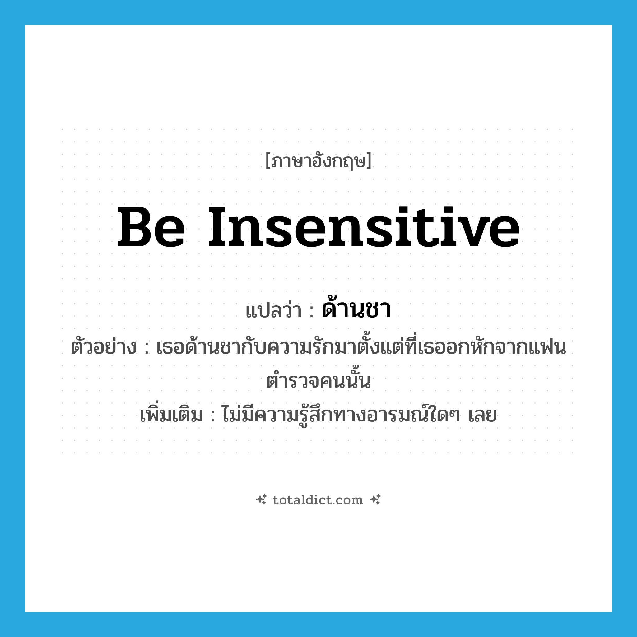 be insensitive แปลว่า?, คำศัพท์ภาษาอังกฤษ be insensitive แปลว่า ด้านชา ประเภท V ตัวอย่าง เธอด้านชากับความรักมาตั้งแต่ที่เธออกหักจากแฟนตำรวจคนนั้น เพิ่มเติม ไม่มีความรู้สึกทางอารมณ์ใดๆ เลย หมวด V