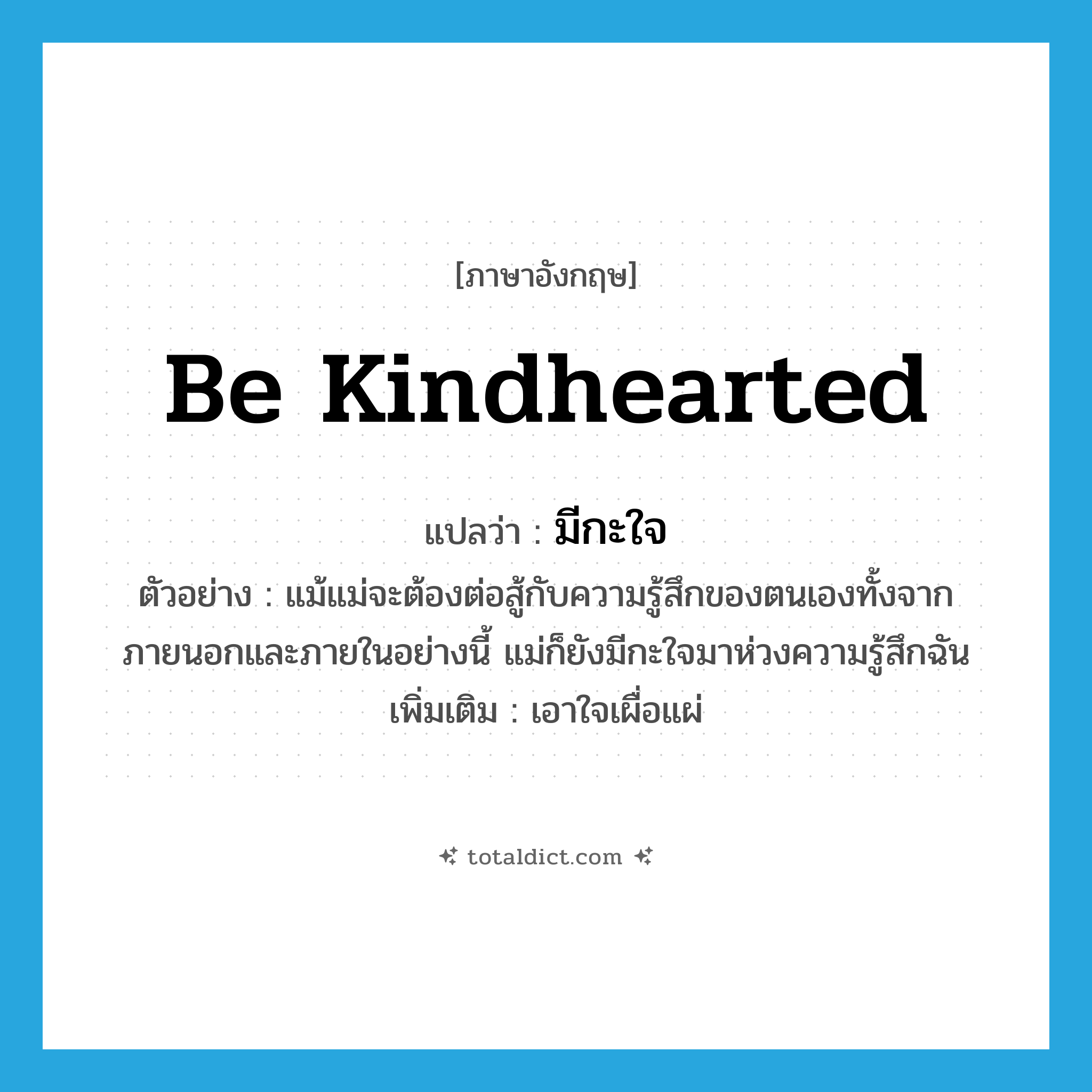 be kindhearted แปลว่า?, คำศัพท์ภาษาอังกฤษ be kindhearted แปลว่า มีกะใจ ประเภท V ตัวอย่าง แม้แม่จะต้องต่อสู้กับความรู้สึกของตนเองทั้งจากภายนอกและภายในอย่างนี้ แม่ก็ยังมีกะใจมาห่วงความรู้สึกฉัน เพิ่มเติม เอาใจเผื่อแผ่ หมวด V