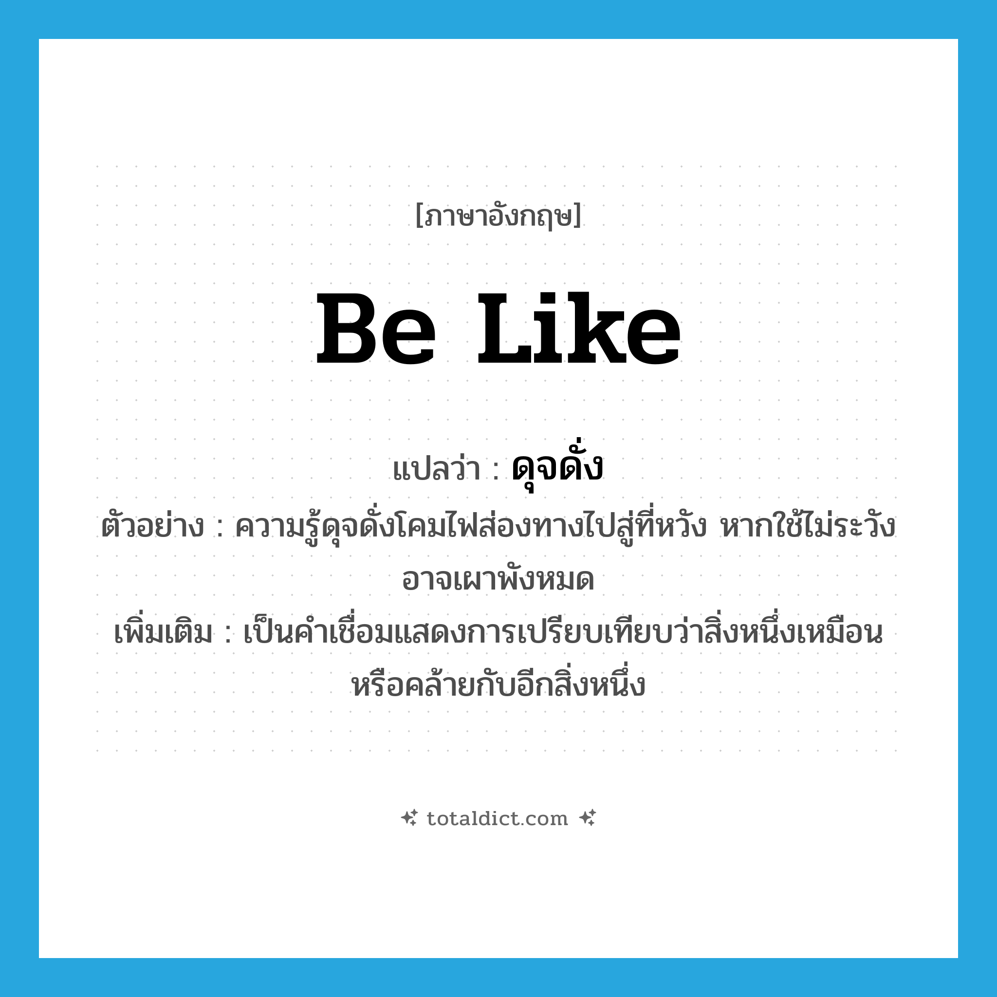 be like แปลว่า?, คำศัพท์ภาษาอังกฤษ be like แปลว่า ดุจดั่ง ประเภท V ตัวอย่าง ความรู้ดุจดั่งโคมไฟส่องทางไปสู่ที่หวัง หากใช้ไม่ระวังอาจเผาพังหมด เพิ่มเติม เป็นคำเชื่อมแสดงการเปรียบเทียบว่าสิ่งหนึ่งเหมือนหรือคล้ายกับอีกสิ่งหนึ่ง หมวด V