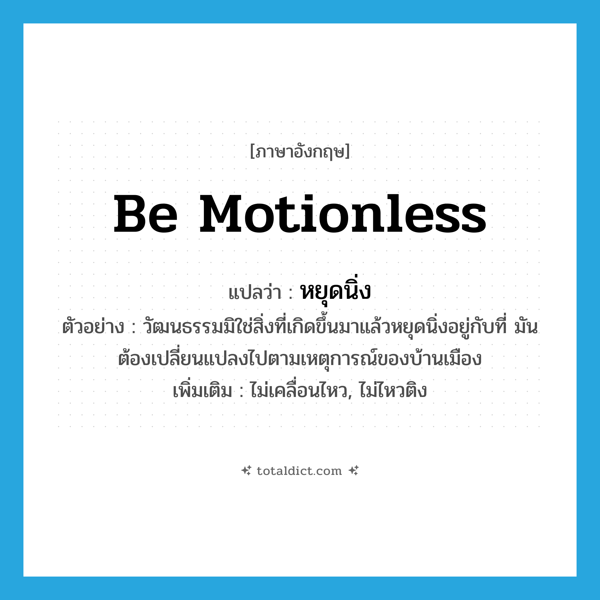 be motionless แปลว่า?, คำศัพท์ภาษาอังกฤษ be motionless แปลว่า หยุดนิ่ง ประเภท V ตัวอย่าง วัฒนธรรมมิใช่สิ่งที่เกิดขึ้นมาแล้วหยุดนิ่งอยู่กับที่ มันต้องเปลี่ยนแปลงไปตามเหตุการณ์ของบ้านเมือง เพิ่มเติม ไม่เคลื่อนไหว, ไม่ไหวติง หมวด V