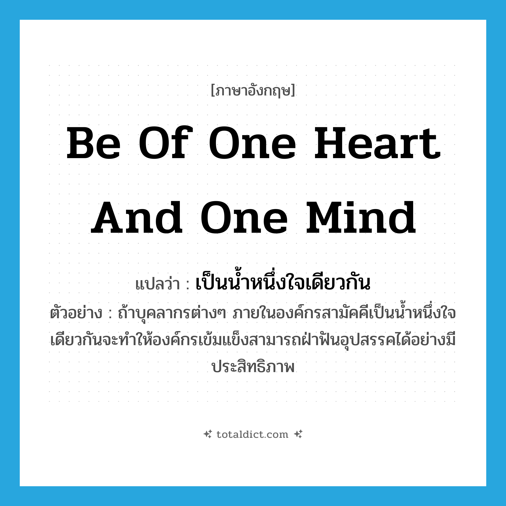be of one heart and one mind แปลว่า?, คำศัพท์ภาษาอังกฤษ be of one heart and one mind แปลว่า เป็นน้ำหนึ่งใจเดียวกัน ประเภท V ตัวอย่าง ถ้าบุคลากรต่างๆ ภายในองค์กรสามัคคีเป็นน้ำหนึ่งใจเดียวกันจะทำให้องค์กรเข้มแข็งสามารถฝ่าฟันอุปสรรคได้อย่างมีประสิทธิภาพ หมวด V