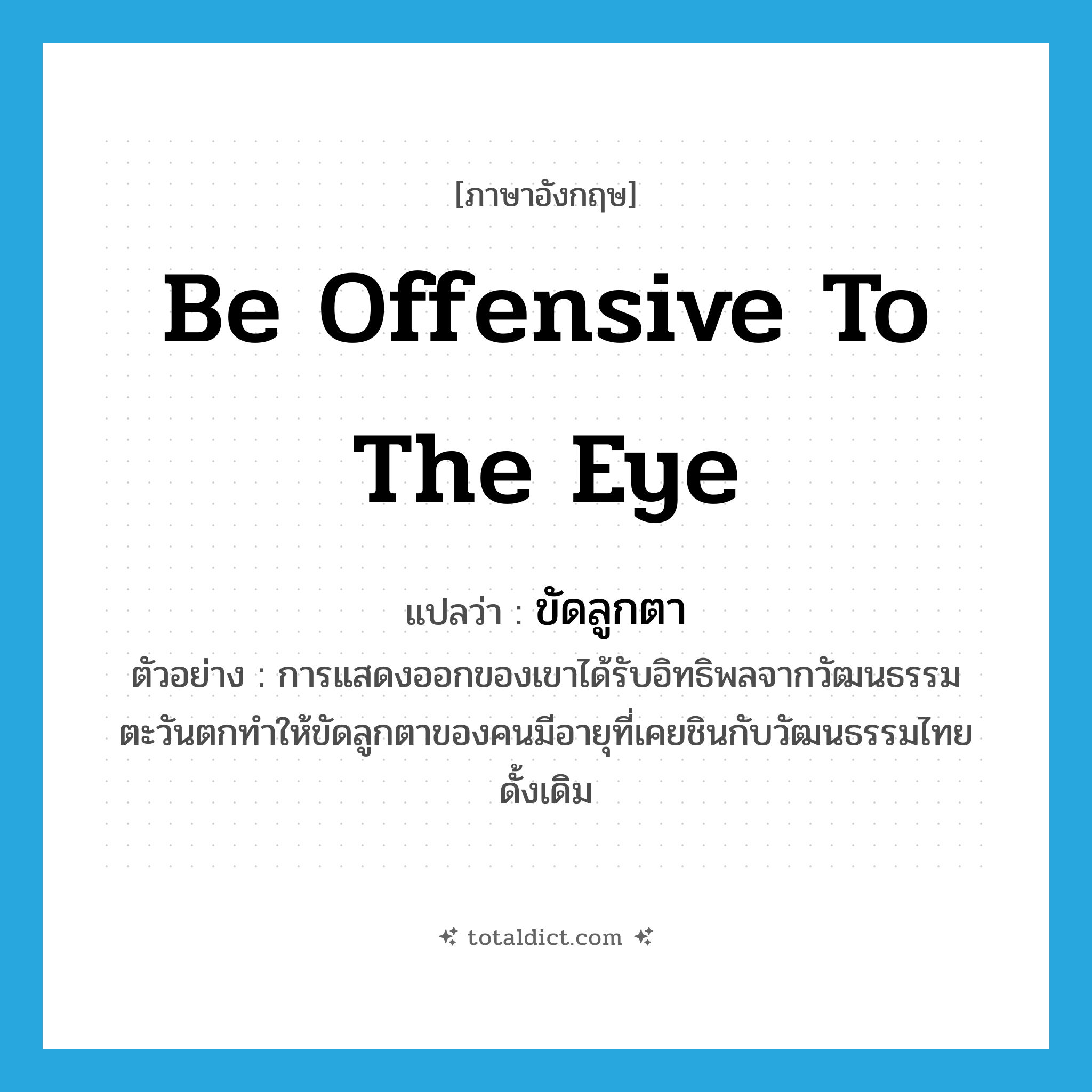 be offensive to the eye แปลว่า?, คำศัพท์ภาษาอังกฤษ be offensive to the eye แปลว่า ขัดลูกตา ประเภท V ตัวอย่าง การแสดงออกของเขาได้รับอิทธิพลจากวัฒนธรรมตะวันตกทำให้ขัดลูกตาของคนมีอายุที่เคยชินกับวัฒนธรรมไทยดั้งเดิม หมวด V