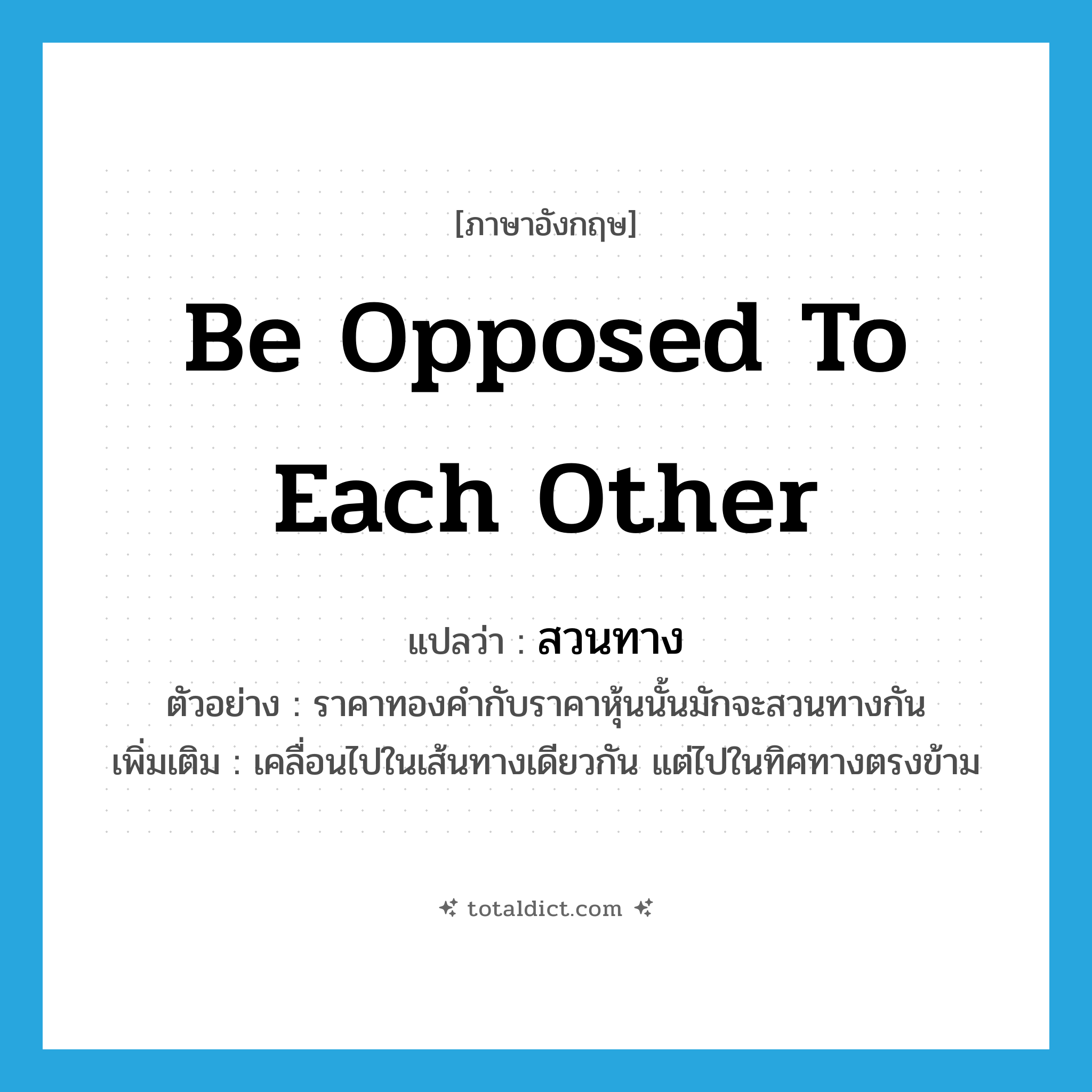 be opposed to each other แปลว่า?, คำศัพท์ภาษาอังกฤษ be opposed to each other แปลว่า สวนทาง ประเภท V ตัวอย่าง ราคาทองคำกับราคาหุ้นนั้นมักจะสวนทางกัน เพิ่มเติม เคลื่อนไปในเส้นทางเดียวกัน แต่ไปในทิศทางตรงข้าม หมวด V