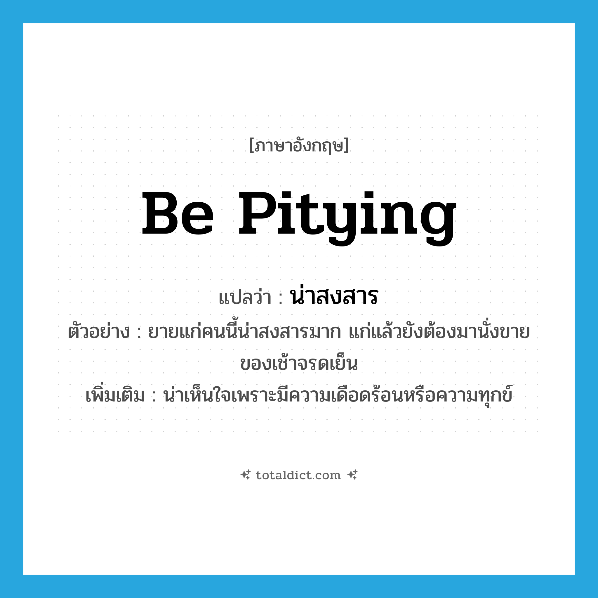 be pitying แปลว่า?, คำศัพท์ภาษาอังกฤษ be pitying แปลว่า น่าสงสาร ประเภท V ตัวอย่าง ยายแก่คนนี้น่าสงสารมาก แก่แล้วยังต้องมานั่งขายของเช้าจรดเย็น เพิ่มเติม น่าเห็นใจเพราะมีความเดือดร้อนหรือความทุกข์ หมวด V