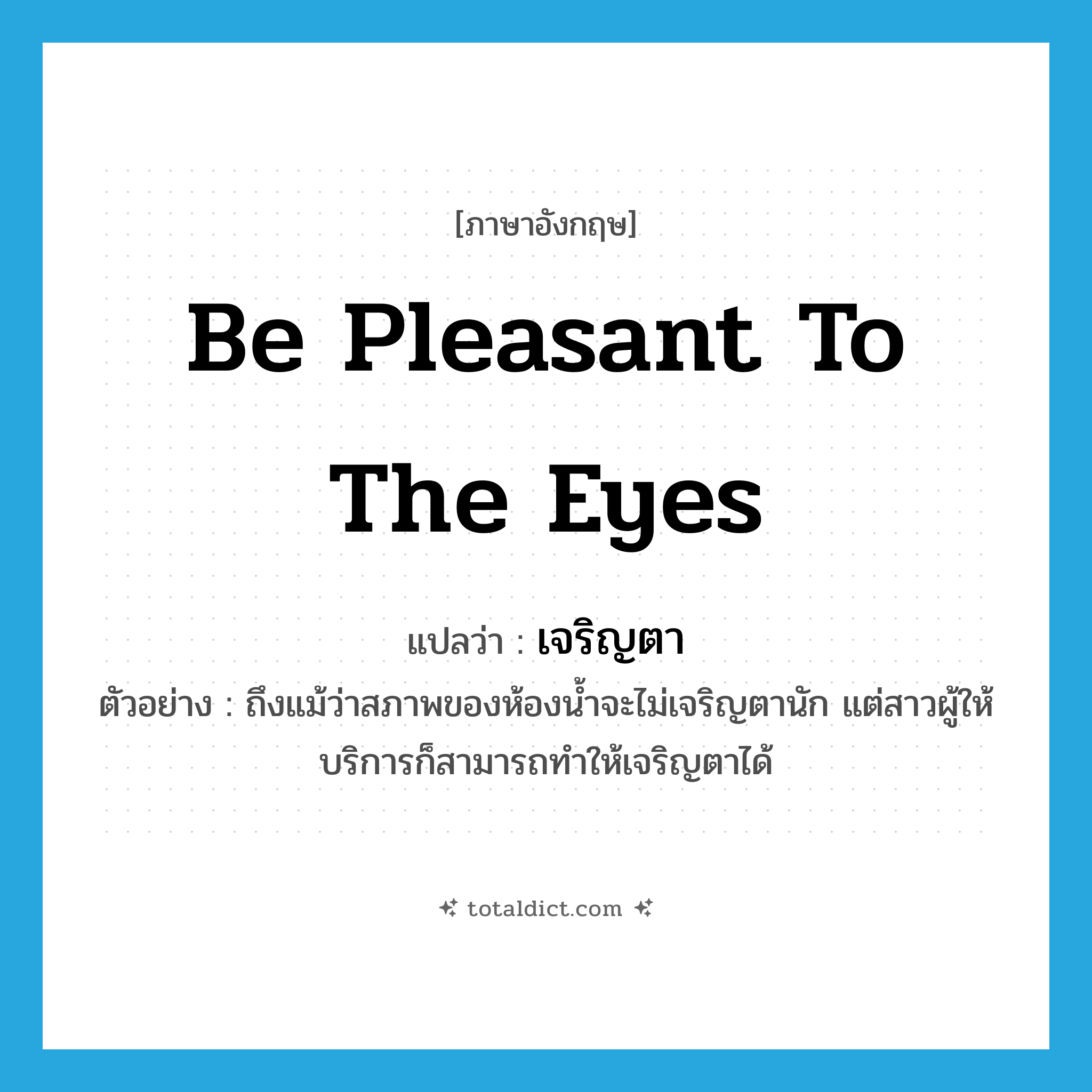 เจริญตา ภาษาอังกฤษ?, คำศัพท์ภาษาอังกฤษ เจริญตา แปลว่า be pleasant to the eyes ประเภท V ตัวอย่าง ถึงแม้ว่าสภาพของห้องน้ำจะไม่เจริญตานัก แต่สาวผู้ให้บริการก็สามารถทำให้เจริญตาได้ หมวด V