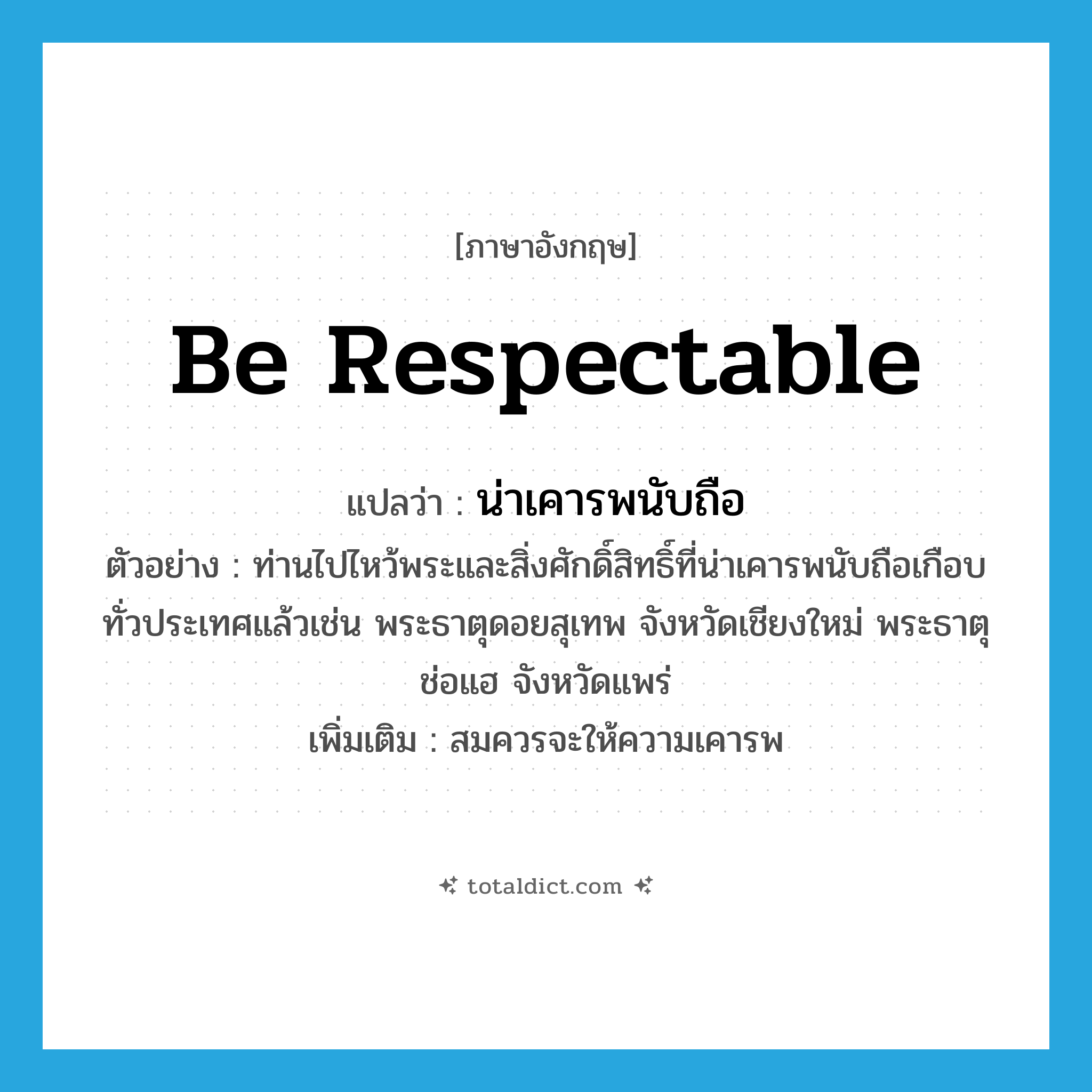be respectable แปลว่า?, คำศัพท์ภาษาอังกฤษ be respectable แปลว่า น่าเคารพนับถือ ประเภท V ตัวอย่าง ท่านไปไหว้พระและสิ่งศักดิ์สิทธิ์ที่น่าเคารพนับถือเกือบทั่วประเทศแล้วเช่น พระธาตุดอยสุเทพ จังหวัดเชียงใหม่ พระธาตุช่อแฮ จังหวัดแพร่ เพิ่มเติม สมควรจะให้ความเคารพ หมวด V