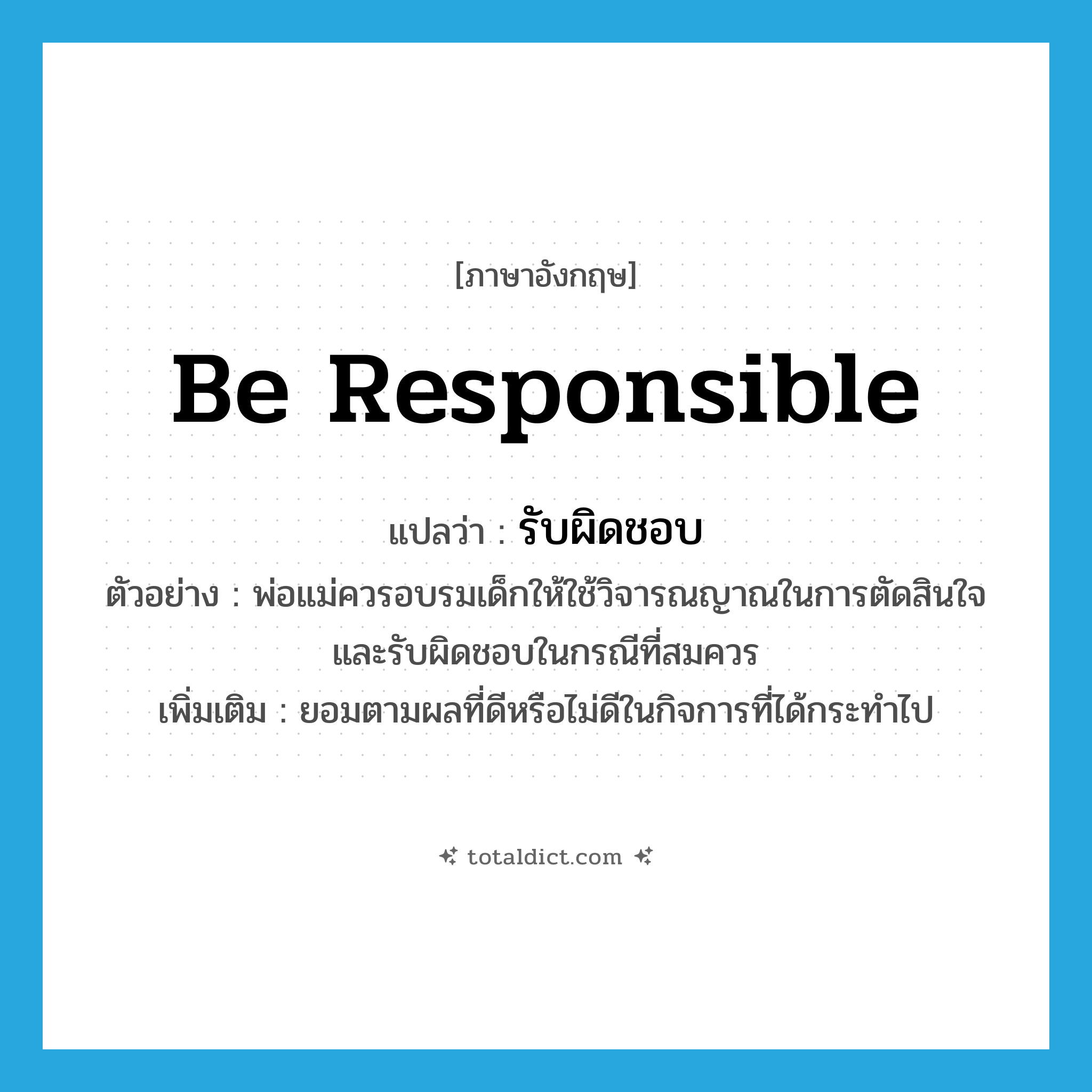 be responsible แปลว่า?, คำศัพท์ภาษาอังกฤษ be responsible แปลว่า รับผิดชอบ ประเภท V ตัวอย่าง พ่อแม่ควรอบรมเด็กให้ใช้วิจารณญาณในการตัดสินใจ และรับผิดชอบในกรณีที่สมควร เพิ่มเติม ยอมตามผลที่ดีหรือไม่ดีในกิจการที่ได้กระทำไป หมวด V