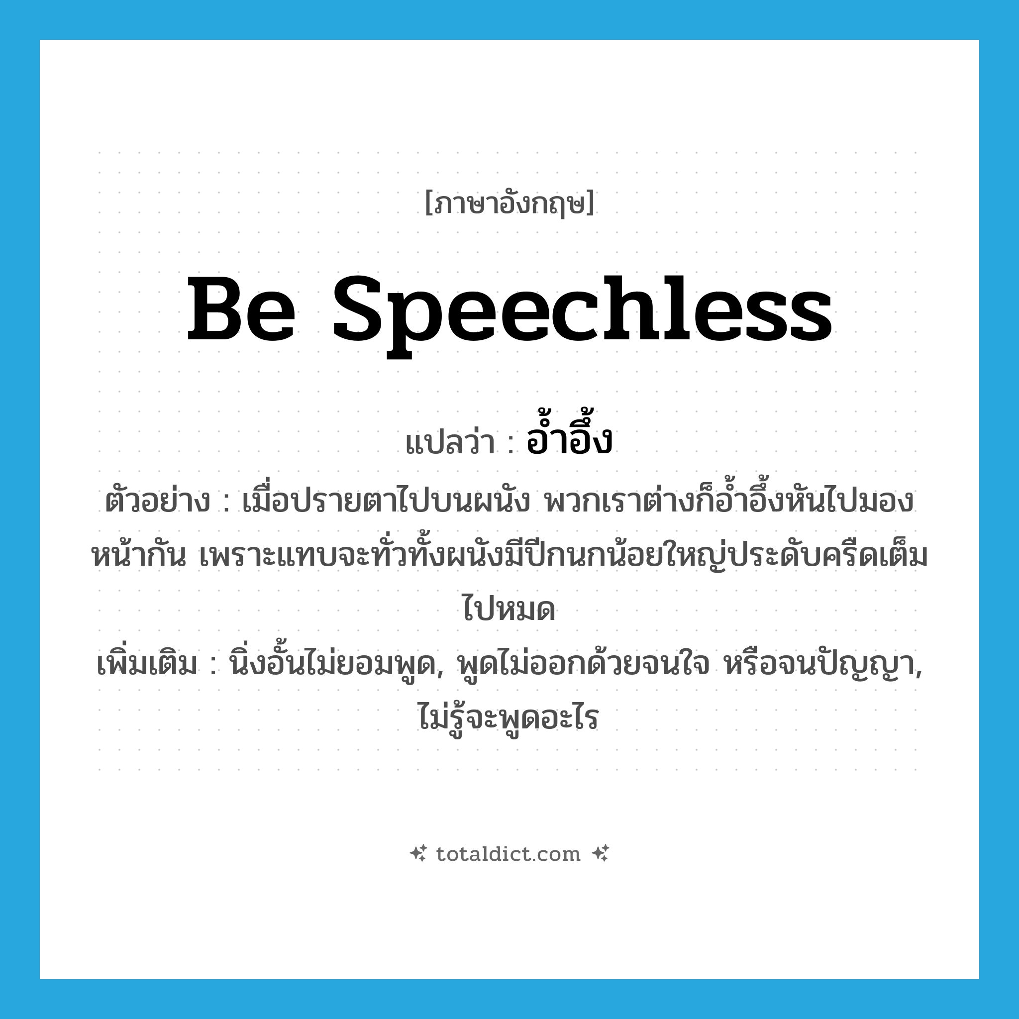 be speechless แปลว่า?, คำศัพท์ภาษาอังกฤษ be speechless แปลว่า อ้ำอึ้ง ประเภท V ตัวอย่าง เมื่อปรายตาไปบนผนัง พวกเราต่างก็อ้ำอึ้งหันไปมองหน้ากัน เพราะแทบจะทั่วทั้งผนังมีปีกนกน้อยใหญ่ประดับครืดเต็มไปหมด เพิ่มเติม นิ่งอั้นไม่ยอมพูด, พูดไม่ออกด้วยจนใจ หรือจนปัญญา, ไม่รู้จะพูดอะไร หมวด V