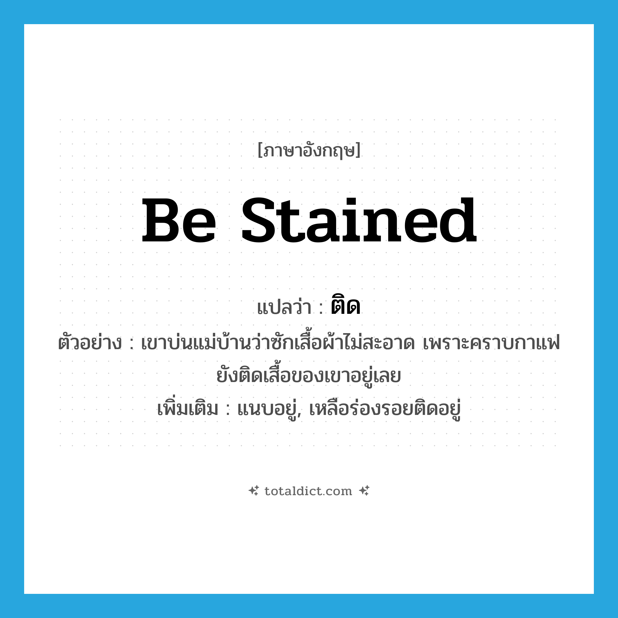 ติด ภาษาอังกฤษ?, คำศัพท์ภาษาอังกฤษ ติด แปลว่า be stained ประเภท V ตัวอย่าง เขาบ่นแม่บ้านว่าซักเสื้อผ้าไม่สะอาด เพราะคราบกาแฟยังติดเสื้อของเขาอยู่เลย เพิ่มเติม แนบอยู่, เหลือร่องรอยติดอยู่ หมวด V