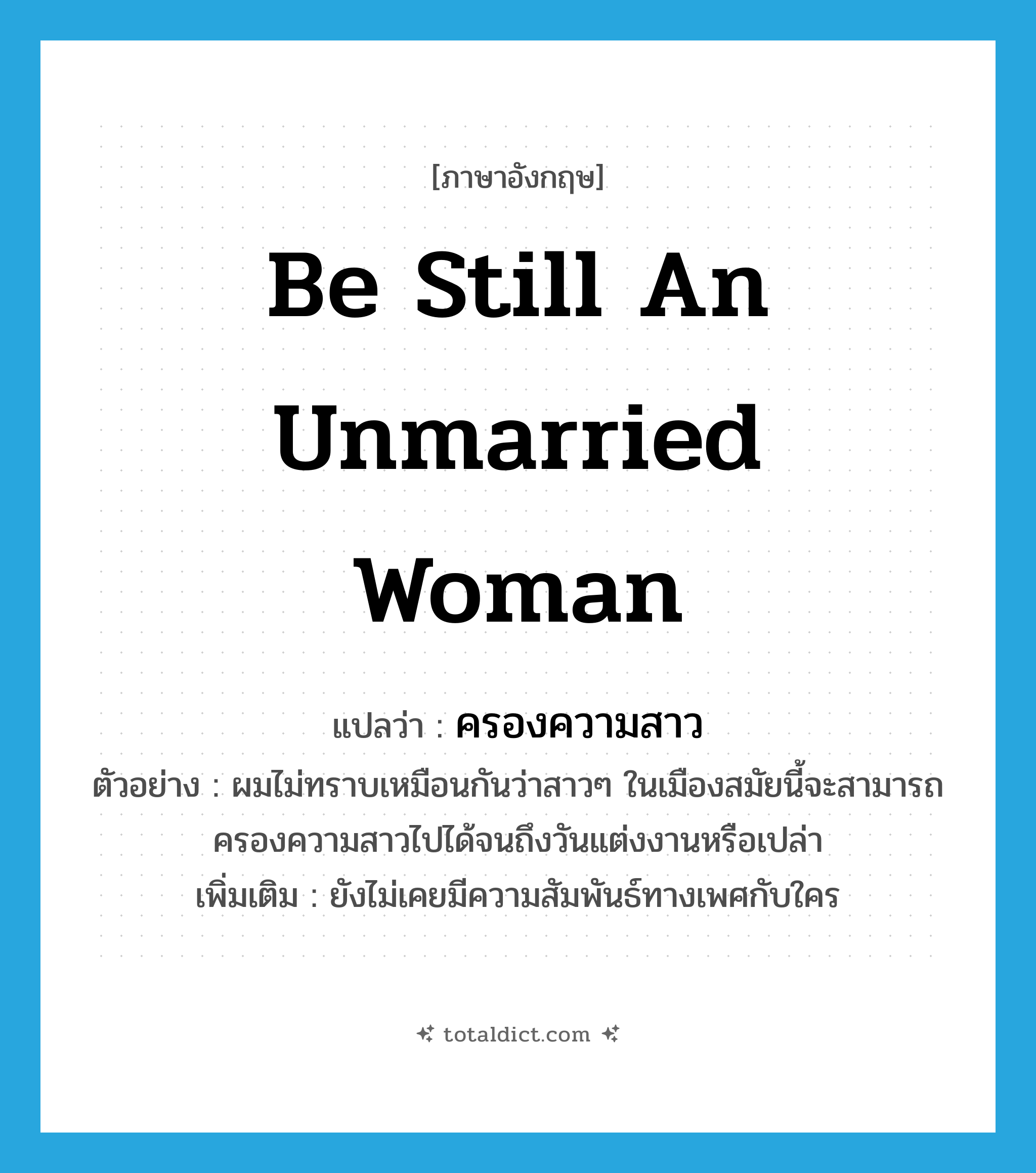 be still an unmarried woman แปลว่า?, คำศัพท์ภาษาอังกฤษ be still an unmarried woman แปลว่า ครองความสาว ประเภท V ตัวอย่าง ผมไม่ทราบเหมือนกันว่าสาวๆ ในเมืองสมัยนี้จะสามารถครองความสาวไปได้จนถึงวันแต่งงานหรือเปล่า เพิ่มเติม ยังไม่เคยมีความสัมพันธ์ทางเพศกับใคร หมวด V