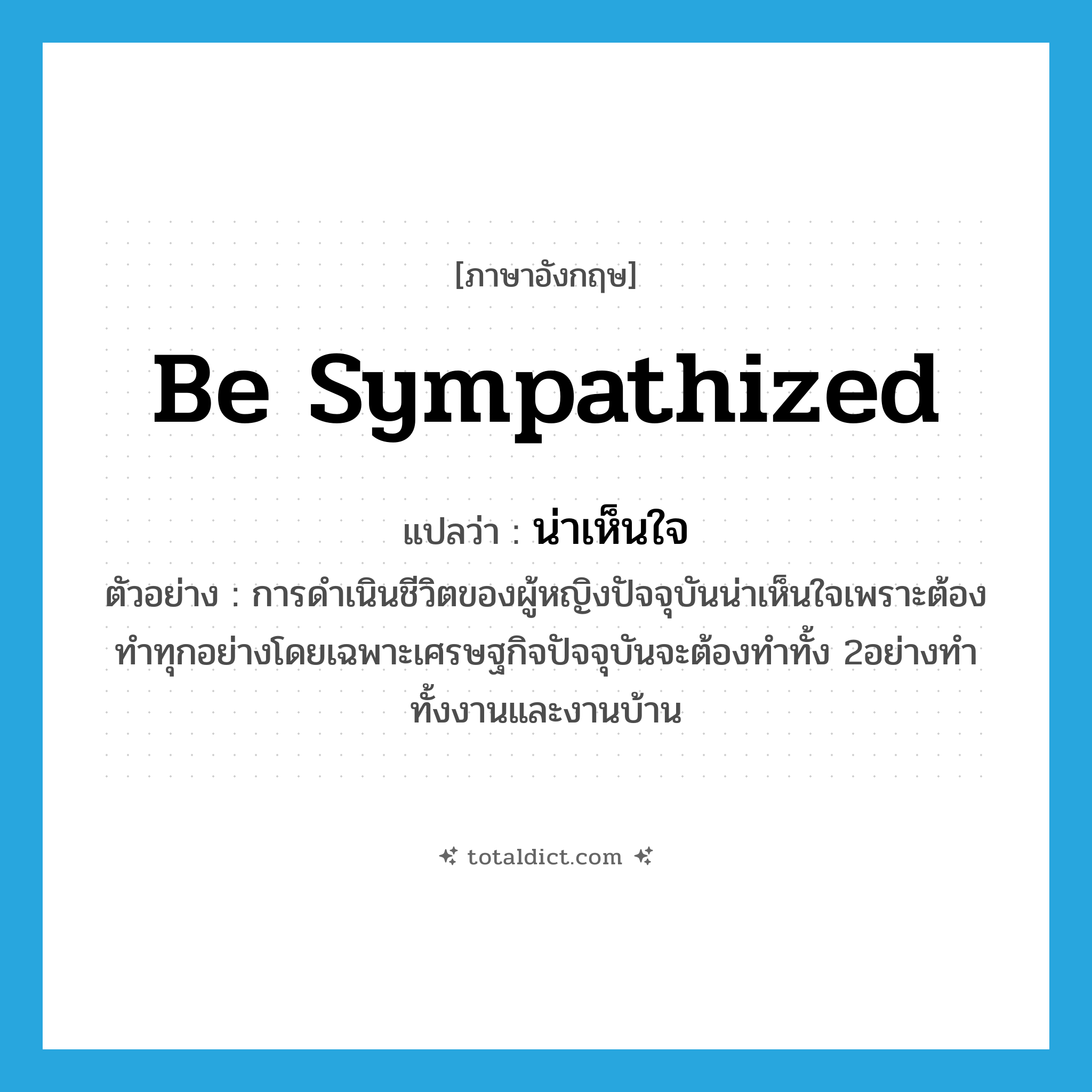 be sympathized แปลว่า?, คำศัพท์ภาษาอังกฤษ be sympathized แปลว่า น่าเห็นใจ ประเภท V ตัวอย่าง การดำเนินชีวิตของผู้หญิงปัจจุบันน่าเห็นใจเพราะต้องทำทุกอย่างโดยเฉพาะเศรษฐกิจปัจจุบันจะต้องทำทั้ง 2อย่างทำทั้งงานและงานบ้าน หมวด V