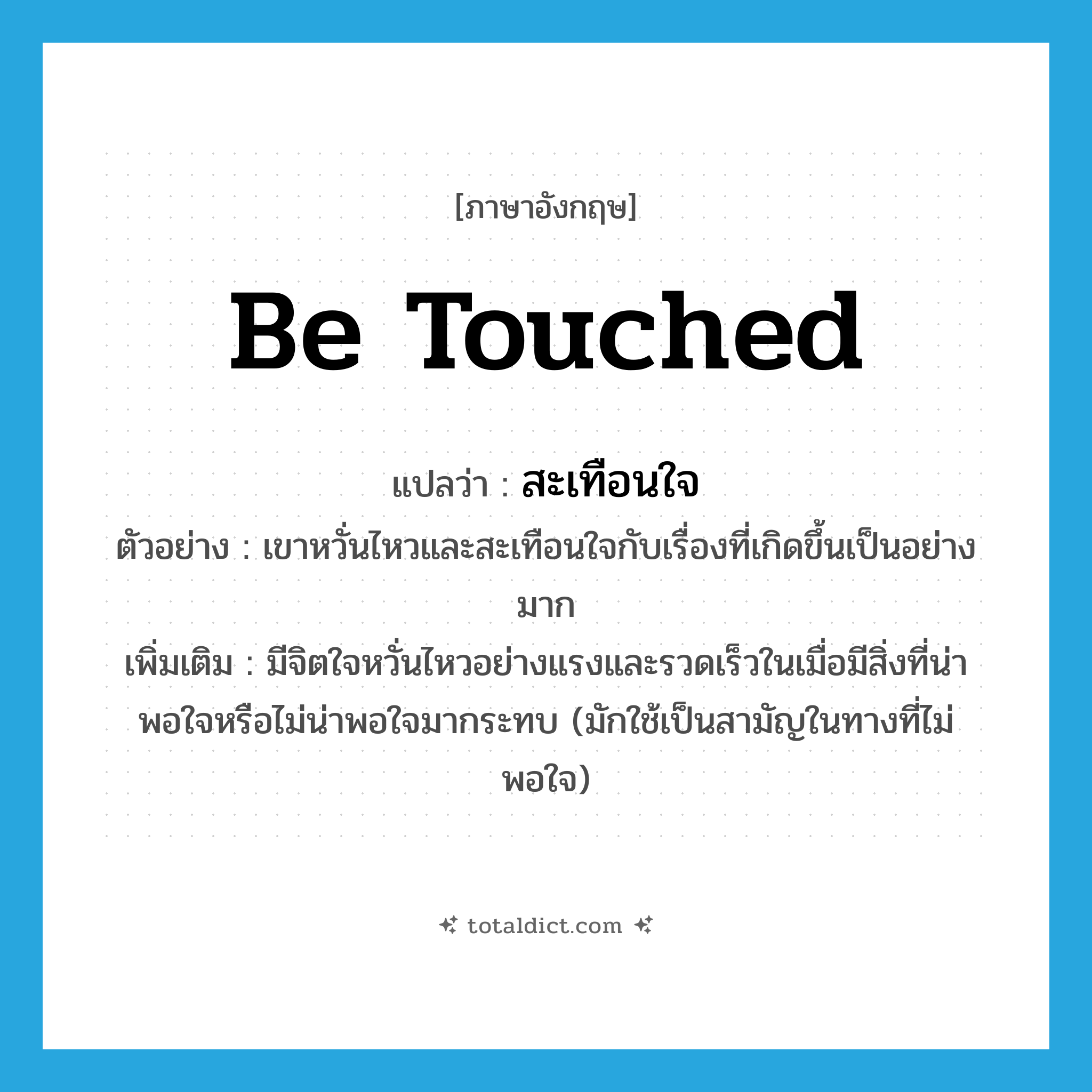be touched แปลว่า?, คำศัพท์ภาษาอังกฤษ be touched แปลว่า สะเทือนใจ ประเภท V ตัวอย่าง เขาหวั่นไหวและสะเทือนใจกับเรื่องที่เกิดขึ้นเป็นอย่างมาก เพิ่มเติม มีจิตใจหวั่นไหวอย่างแรงและรวดเร็วในเมื่อมีสิ่งที่น่าพอใจหรือไม่น่าพอใจมากระทบ (มักใช้เป็นสามัญในทางที่ไม่พอใจ) หมวด V