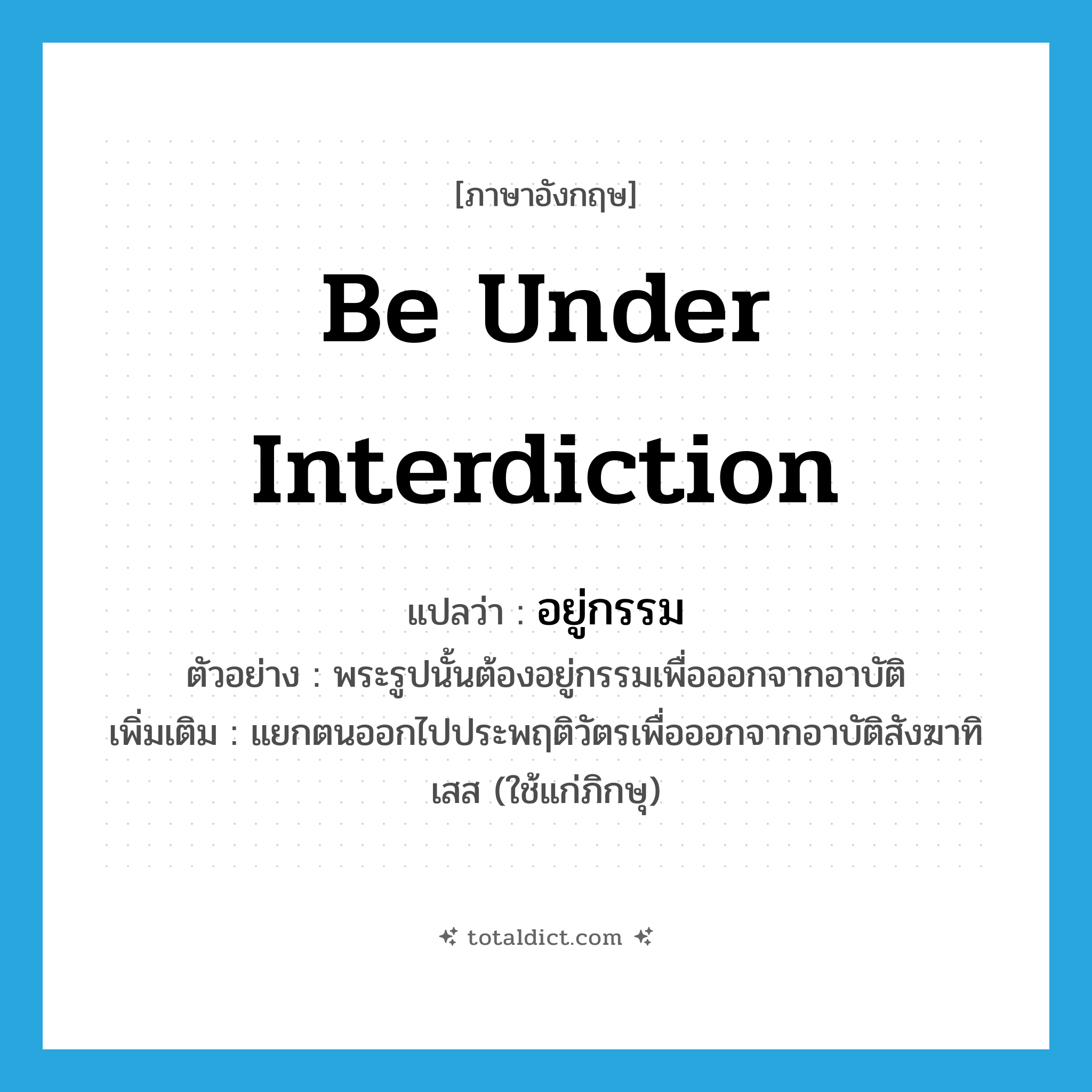 be under interdiction แปลว่า?, คำศัพท์ภาษาอังกฤษ be under interdiction แปลว่า อยู่กรรม ประเภท V ตัวอย่าง พระรูปนั้นต้องอยู่กรรมเพื่อออกจากอาบัติ เพิ่มเติม แยกตนออกไปประพฤติวัตรเพื่อออกจากอาบัติสังฆาทิเสส (ใช้แก่ภิกษุ) หมวด V