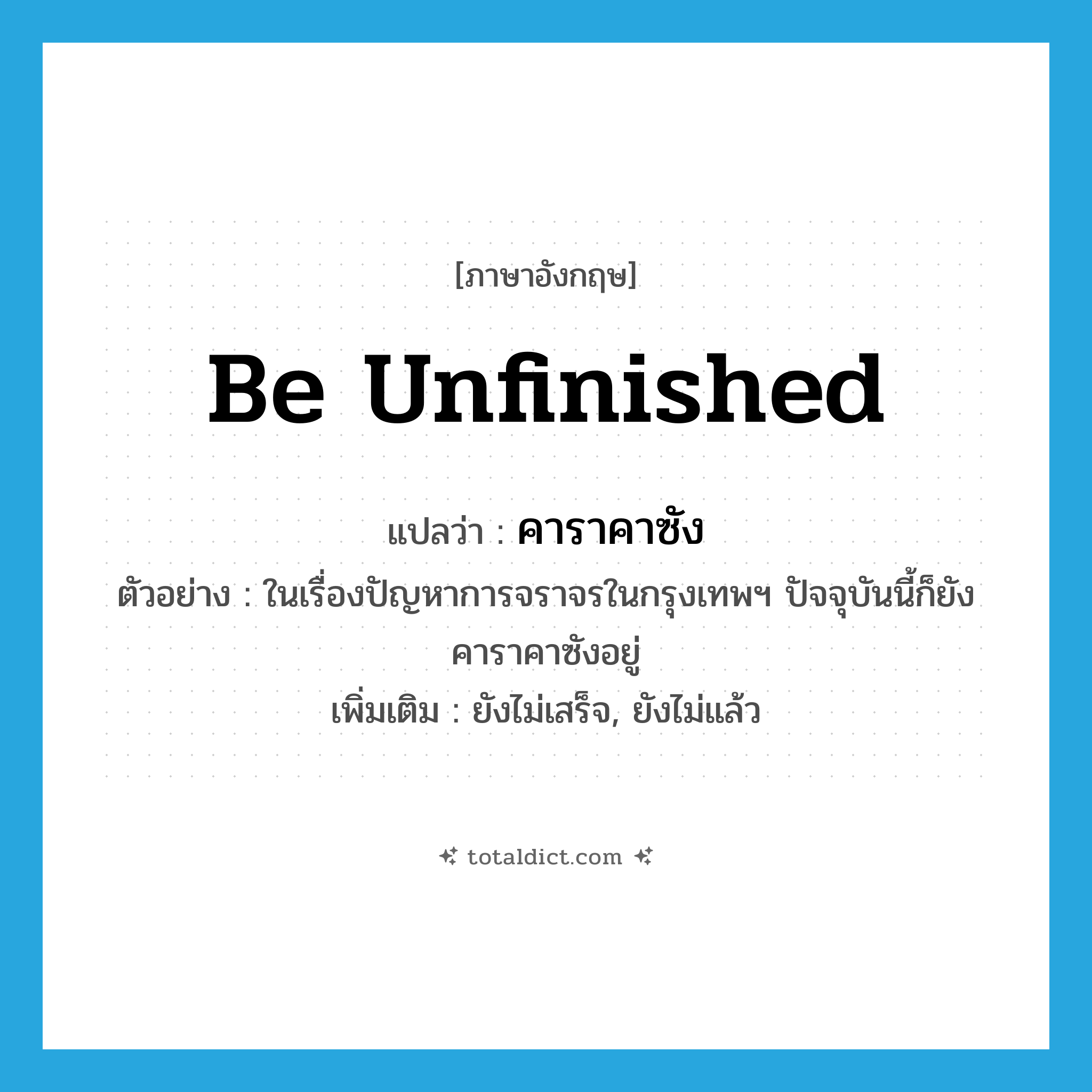 be unfinished แปลว่า?, คำศัพท์ภาษาอังกฤษ be unfinished แปลว่า คาราคาซัง ประเภท V ตัวอย่าง ในเรื่องปัญหาการจราจรในกรุงเทพฯ ปัจจุบันนี้ก็ยังคาราคาซังอยู่ เพิ่มเติม ยังไม่เสร็จ, ยังไม่แล้ว หมวด V