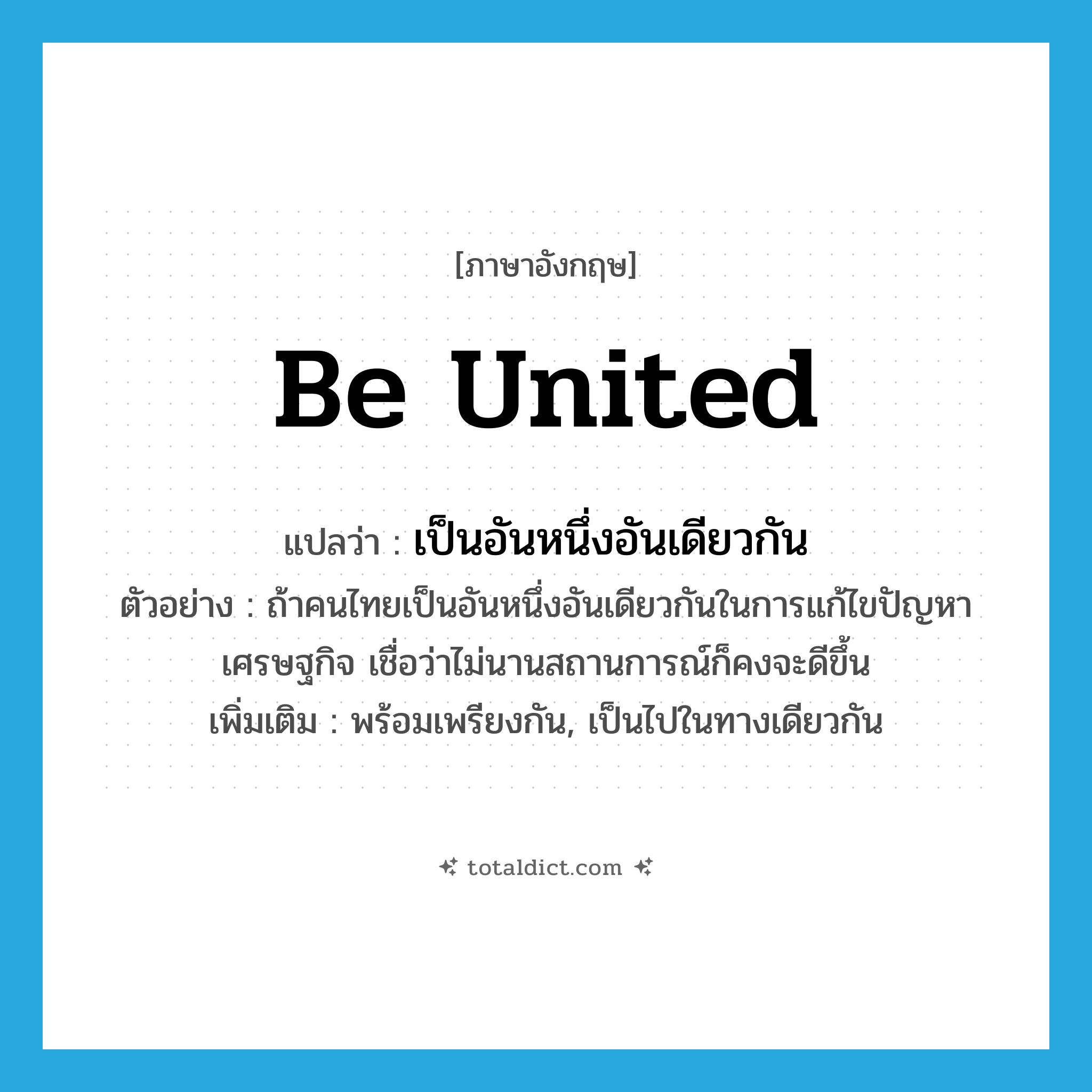 เป็นอันหนึ่งอันเดียวกัน ภาษาอังกฤษ?, คำศัพท์ภาษาอังกฤษ เป็นอันหนึ่งอันเดียวกัน แปลว่า be united ประเภท V ตัวอย่าง ถ้าคนไทยเป็นอันหนึ่งอันเดียวกันในการแก้ไขปัญหาเศรษฐกิจ เชื่อว่าไม่นานสถานการณ์ก็คงจะดีขึ้น เพิ่มเติม พร้อมเพรียงกัน, เป็นไปในทางเดียวกัน หมวด V