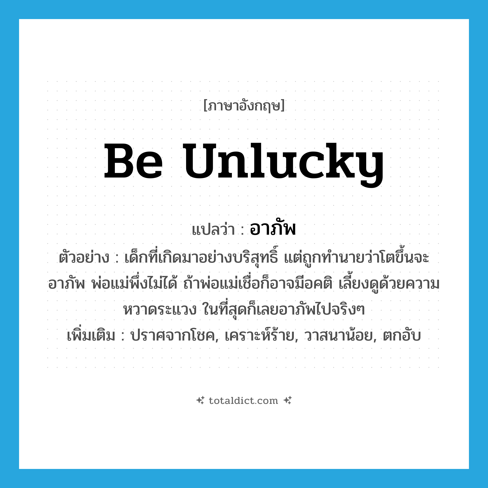 be unlucky แปลว่า?, คำศัพท์ภาษาอังกฤษ be unlucky แปลว่า อาภัพ ประเภท V ตัวอย่าง เด็กที่เกิดมาอย่างบริสุทธิ์ แต่ถูกทำนายว่าโตขึ้นจะอาภัพ พ่อแม่พึ่งไม่ได้ ถ้าพ่อแม่เชื่อก็อาจมีอคติ เลี้ยงดูด้วยความหวาดระแวง ในที่สุดก็เลยอาภัพไปจริงๆ เพิ่มเติม ปราศจากโชค, เคราะห์ร้าย, วาสนาน้อย, ตกอับ หมวด V
