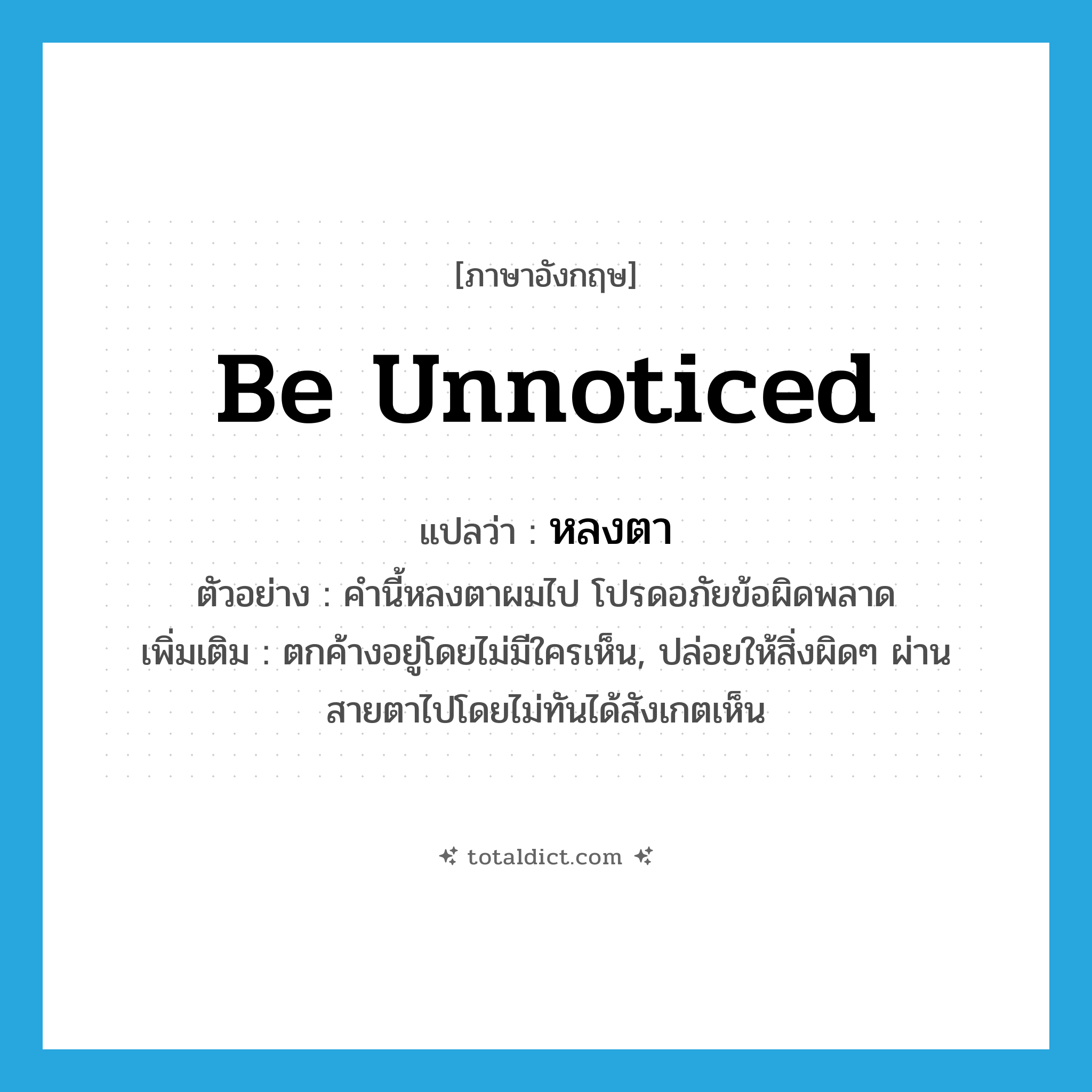 be unnoticed แปลว่า?, คำศัพท์ภาษาอังกฤษ be unnoticed แปลว่า หลงตา ประเภท V ตัวอย่าง คำนี้หลงตาผมไป โปรดอภัยข้อผิดพลาด เพิ่มเติม ตกค้างอยู่โดยไม่มีใครเห็น, ปล่อยให้สิ่งผิดๆ ผ่านสายตาไปโดยไม่ทันได้สังเกตเห็น หมวด V