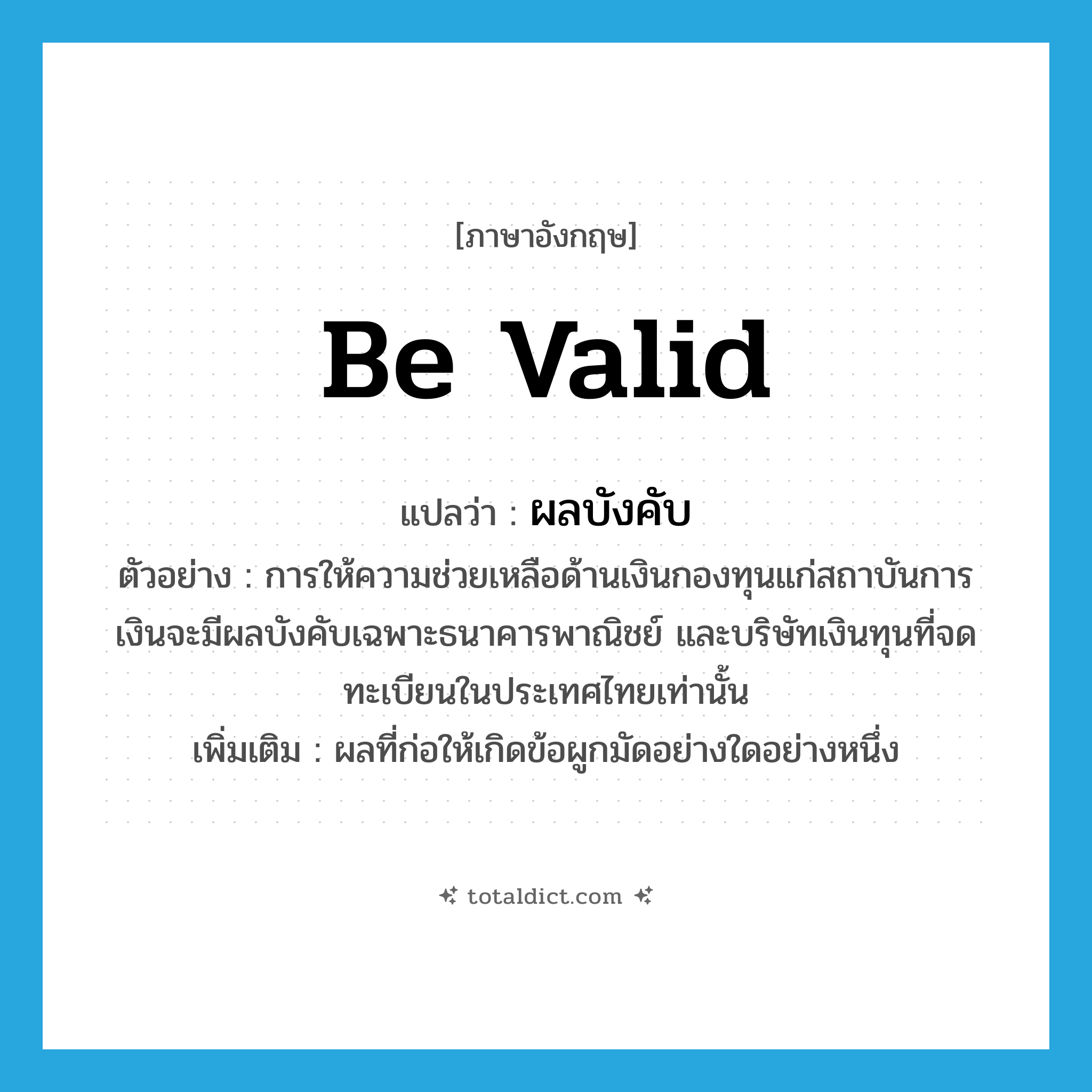 be valid แปลว่า?, คำศัพท์ภาษาอังกฤษ be valid แปลว่า ผลบังคับ ประเภท N ตัวอย่าง การให้ความช่วยเหลือด้านเงินกองทุนแก่สถาบันการเงินจะมีผลบังคับเฉพาะธนาคารพาณิชย์ และบริษัทเงินทุนที่จดทะเบียนในประเทศไทยเท่านั้น เพิ่มเติม ผลที่ก่อให้เกิดข้อผูกมัดอย่างใดอย่างหนึ่ง หมวด N