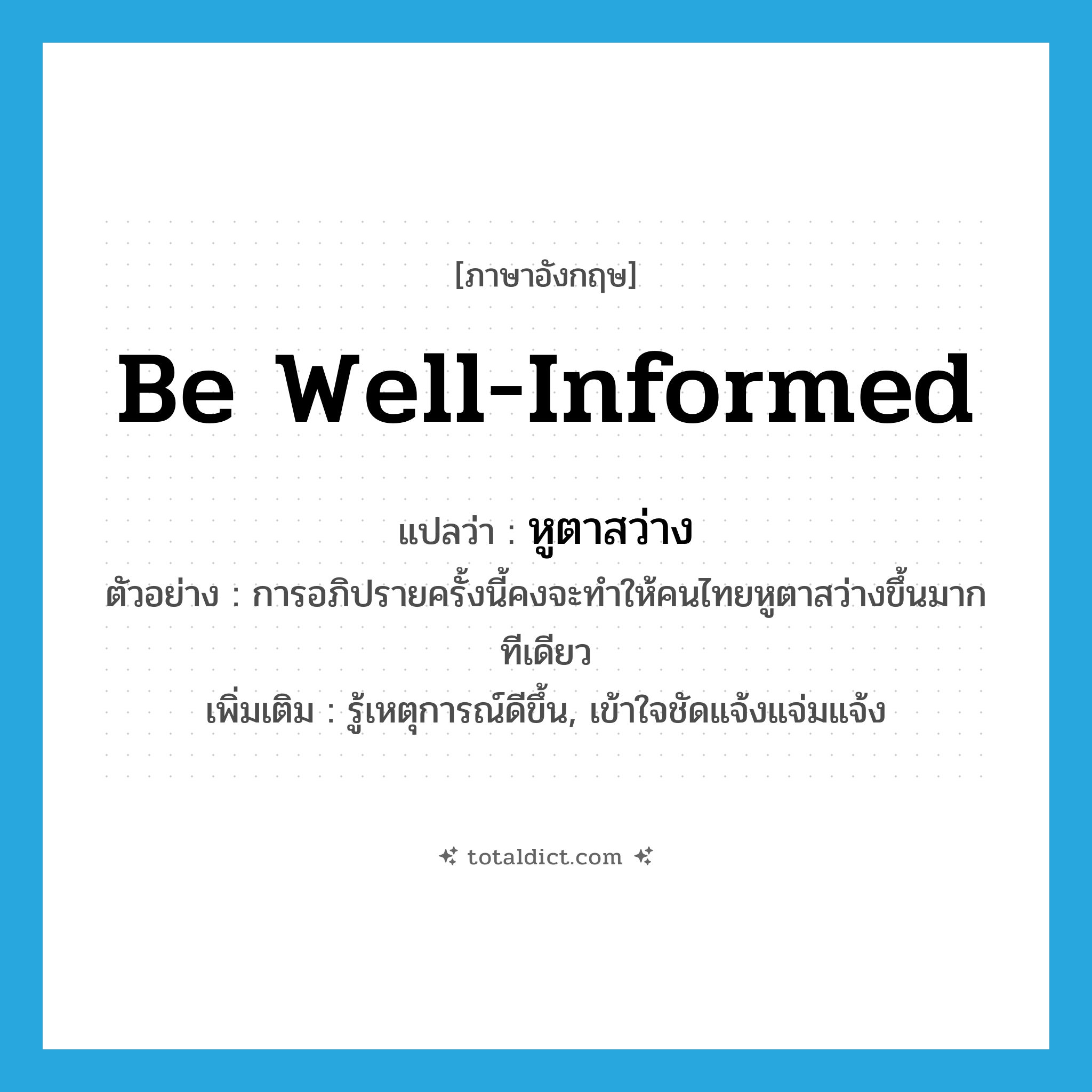be well-informed แปลว่า?, คำศัพท์ภาษาอังกฤษ be well-informed แปลว่า หูตาสว่าง ประเภท V ตัวอย่าง การอภิปรายครั้งนี้คงจะทำให้คนไทยหูตาสว่างขึ้นมากทีเดียว เพิ่มเติม รู้เหตุการณ์ดีขึ้น, เข้าใจชัดแจ้งแจ่มแจ้ง หมวด V