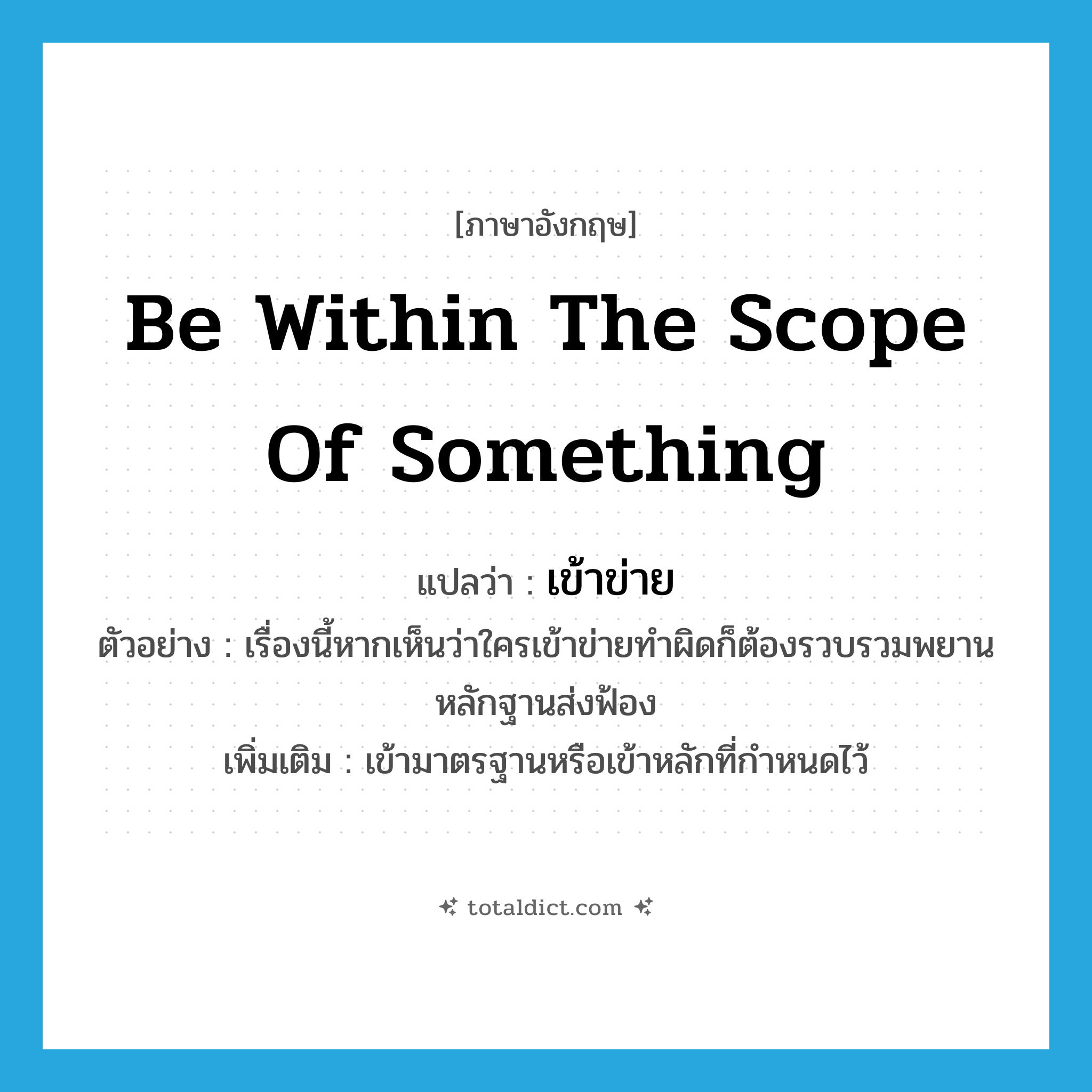 be within the scope of something แปลว่า?, คำศัพท์ภาษาอังกฤษ be within the scope of something แปลว่า เข้าข่าย ประเภท V ตัวอย่าง เรื่องนี้หากเห็นว่าใครเข้าข่ายทำผิดก็ต้องรวบรวมพยานหลักฐานส่งฟ้อง เพิ่มเติม เข้ามาตรฐานหรือเข้าหลักที่กำหนดไว้ หมวด V