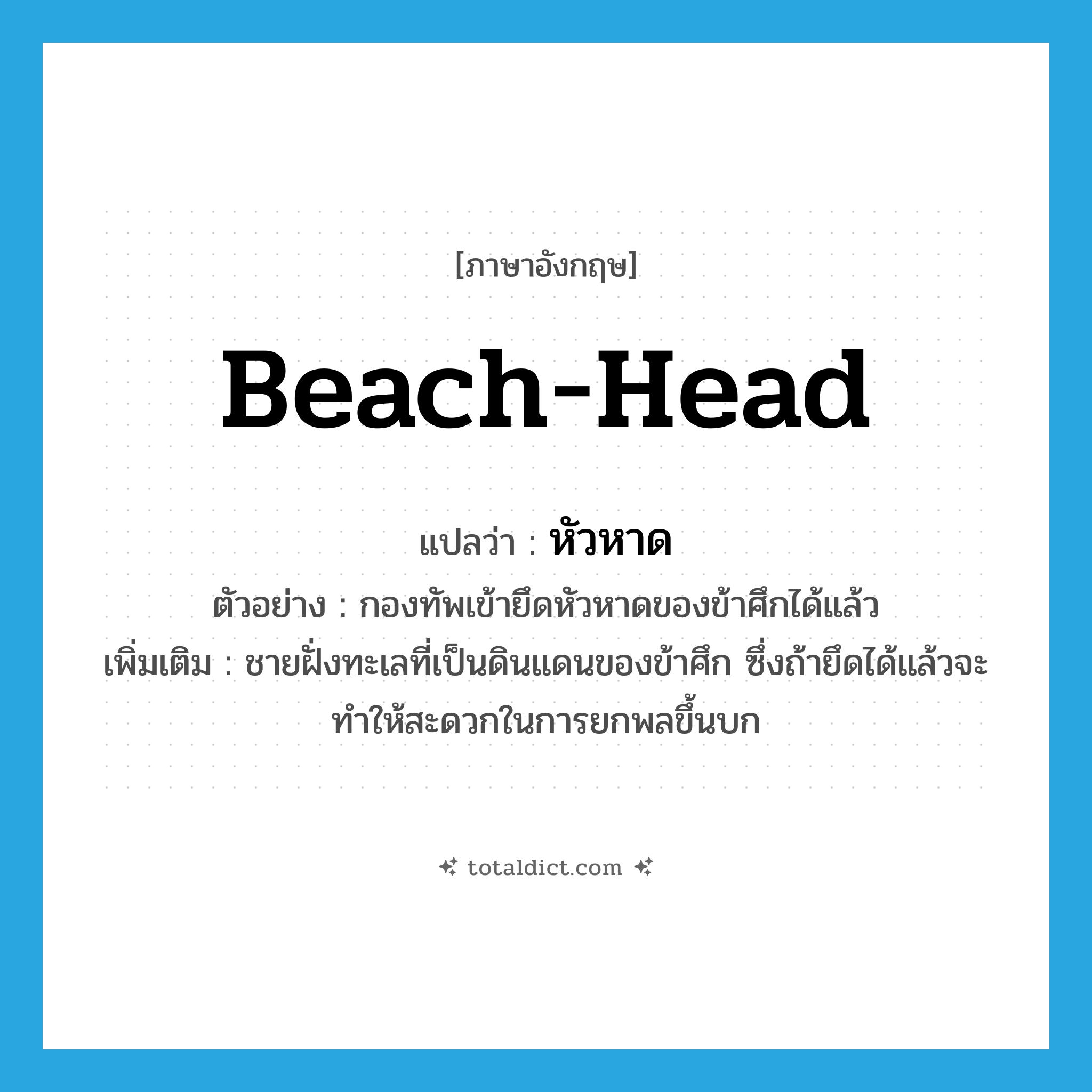 beach-head แปลว่า?, คำศัพท์ภาษาอังกฤษ beach-head แปลว่า หัวหาด ประเภท N ตัวอย่าง กองทัพเข้ายึดหัวหาดของข้าศึกได้แล้ว เพิ่มเติม ชายฝั่งทะเลที่เป็นดินแดนของข้าศึก ซึ่งถ้ายึดได้แล้วจะทำให้สะดวกในการยกพลขึ้นบก หมวด N