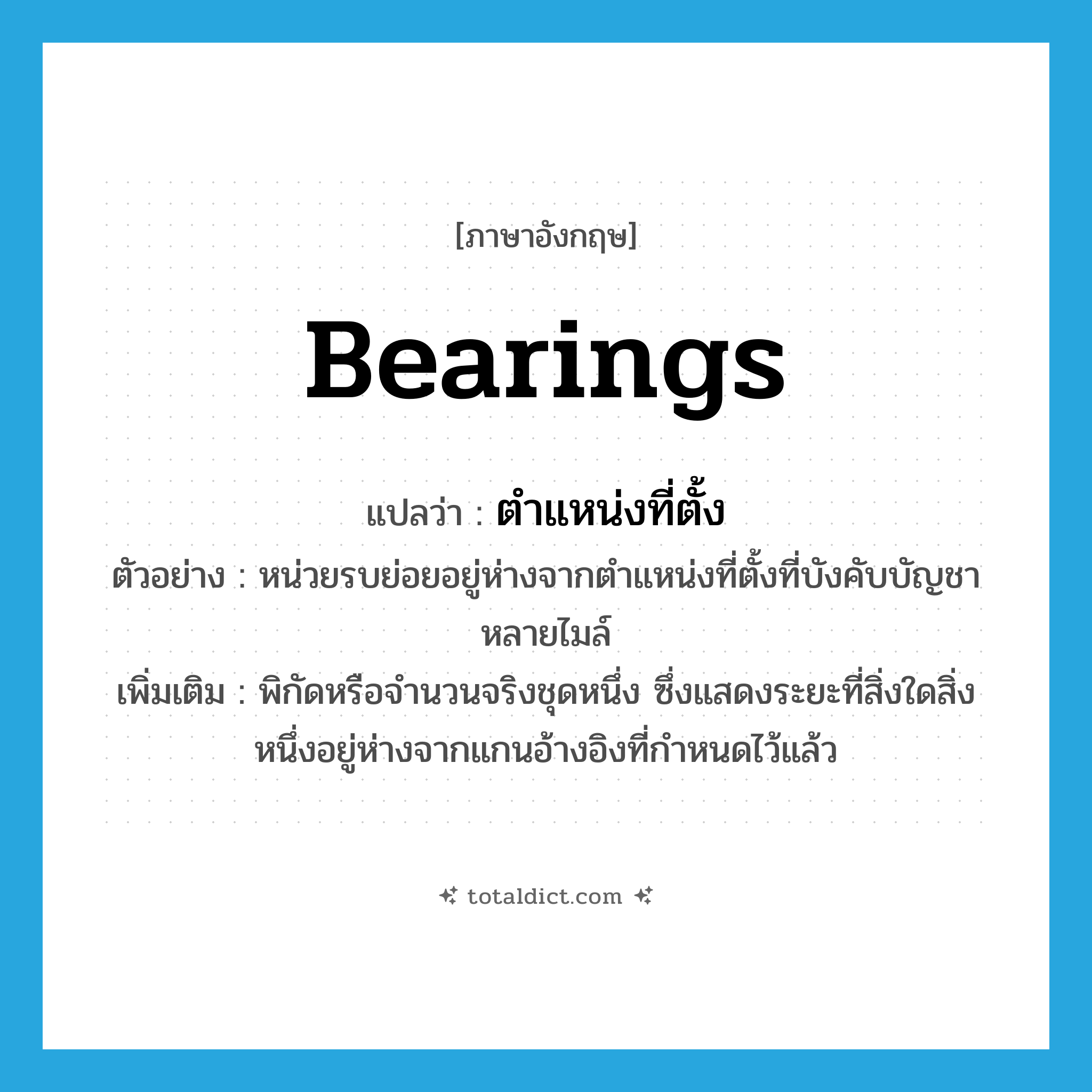 bearings แปลว่า?, คำศัพท์ภาษาอังกฤษ bearings แปลว่า ตำแหน่งที่ตั้ง ประเภท N ตัวอย่าง หน่วยรบย่อยอยู่ห่างจากตำแหน่งที่ตั้งที่บังคับบัญชาหลายไมล์ เพิ่มเติม พิกัดหรือจำนวนจริงชุดหนึ่ง ซึ่งแสดงระยะที่สิ่งใดสิ่งหนึ่งอยู่ห่างจากแกนอ้างอิงที่กำหนดไว้แล้ว หมวด N